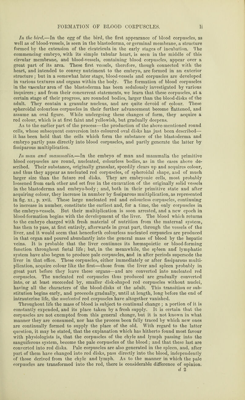 In the bird.—In the egg of the bird, the first appearance of blood corpuscles, as well as of blood-vessels, is seen in the blastoderma, or germinal membrane, a structure formed by the extension of the cicatricula in the early stages of incubation. The commencing embryo, with its simple tubular heart, is seen in the middle of this circular membrane, and blood-vessels, containing blood corpuscles, appear over a great part of its area. These first vessels, therefore, though connected with the heart, and intended to convey nutriment to the embryo, are formed in an exterior structure ; but in a somewhat later stage, blood-vessels and corpuscles are developed in various textures and organs within the body. The formation of blood corpuscles in the vascular area of the blastoderma has been sedulously investigated by various inquirers; and from their concurrent statements, we learn that these corpuscles, at a certain stage of their progress, are rounded bodies, larger than the blood-disks of the adult. They contain a granular nucleus, and are quite devoid of colour. These spheroidal colourless corpuscles in their further advancement become flattened, and assume an oval figure. While undergoing these changes of form, they acquire a red colour, which is at first faint and yellowish, but gradually deepens. As to the earlier part of the process—the production of the above-mentioned round cells, whose subsequent conversion into coloured oval disks has just been described— it has been held that the cells which form the substance of the blastoderma and embryo partly pass directly into blood corpuscles, and partly generate the latter by fissiparous multiplication. In man and mammalia.—In the embryo of man and mammalia the primitive blood corpuscles are round, nucleated, colourless bodies, as in the cases above de¬ scribed. Their substance, originally granular, speedily clears up and acquires colour, and thus they appear as nucleated red corpuscles, of spheroidal shape, and of much larger size than the future red disks. They are embryonic cells, most probably loosened from each other and set free in the excavation of the originally solid vessels in the blastoderma and embryo-body; and, both in their primitive state and after acquiring colour, they increase in number by fissiparous multiplication, as represented in fig. xi., p. xvii. These large nucleated red and colourless corpuscles, continuing to increase in number, constitute the earliest and, for a time, the only corpuscles in the embryo-vessels. But their multiplication is soon arrested, and a new epoch in blood-formation begins with the development of the liver. The blood which returns to the embryo charged with fresh material of nutrition from the maternal system, has then to pass, at first entirely, afterwards in great part, through the vessels of the liver, and it would seem that henceforth colourless nucleated corpuscles are produced in that organ and poured abundantly into the general mass of blood by the hepatic veins. It is probable that the liver continues its haemapoietic or blood-forming function throughout foetal life; but, in the meanwhile, the spleen and lymphatic system have also begun to produce pale corpuscles, and in after periods supersede the liver in that office. These corpuscles, either immediately or after fissiparous multi¬ plication, acquire colour like the first—those from the liver and spleen probably in great part before they leave these organs—and are converted into nucleated red corpuscles. The nucleated red corpuscles thus produced are gradually converted into, or at least succeeded by, smaller disk-shaped red corpuscles without nuclei, having all the characters of the blood-disks ot the adult. This transition or sub¬ stitution begins early, and proceeds gradually, until at length, long before the end of intrauterine life, the nucleated red corpuscles have altogether vanished. Throughout life the mass of blood is subject to continual change ; a portion of it is constantly expended, and its place taken by a fresh supply. It is certain that the corpuscles are not exempted from this general change, but it is not known in what manner they are consumed, nor has the process been fully traced by which new ones are continually formed to supply the place of the old. With regard to the latter question, it may be stated, that the explanation which has hitherto found most favour with physiologists is, that the corpuscles of the chyle and lymph passing into the sanguiferous system, become the pale corpuscles of the blood; and that these last are converted into red disks. Pale corpuscles are also generated in the spleen, and, after part of them have changed into red disks, pass directly into the blood, independently of those derived from the chyle and lymph. As to the manner in which the pale corpuscles are transformed into the red, there is considerable difference of opinion. d 2
