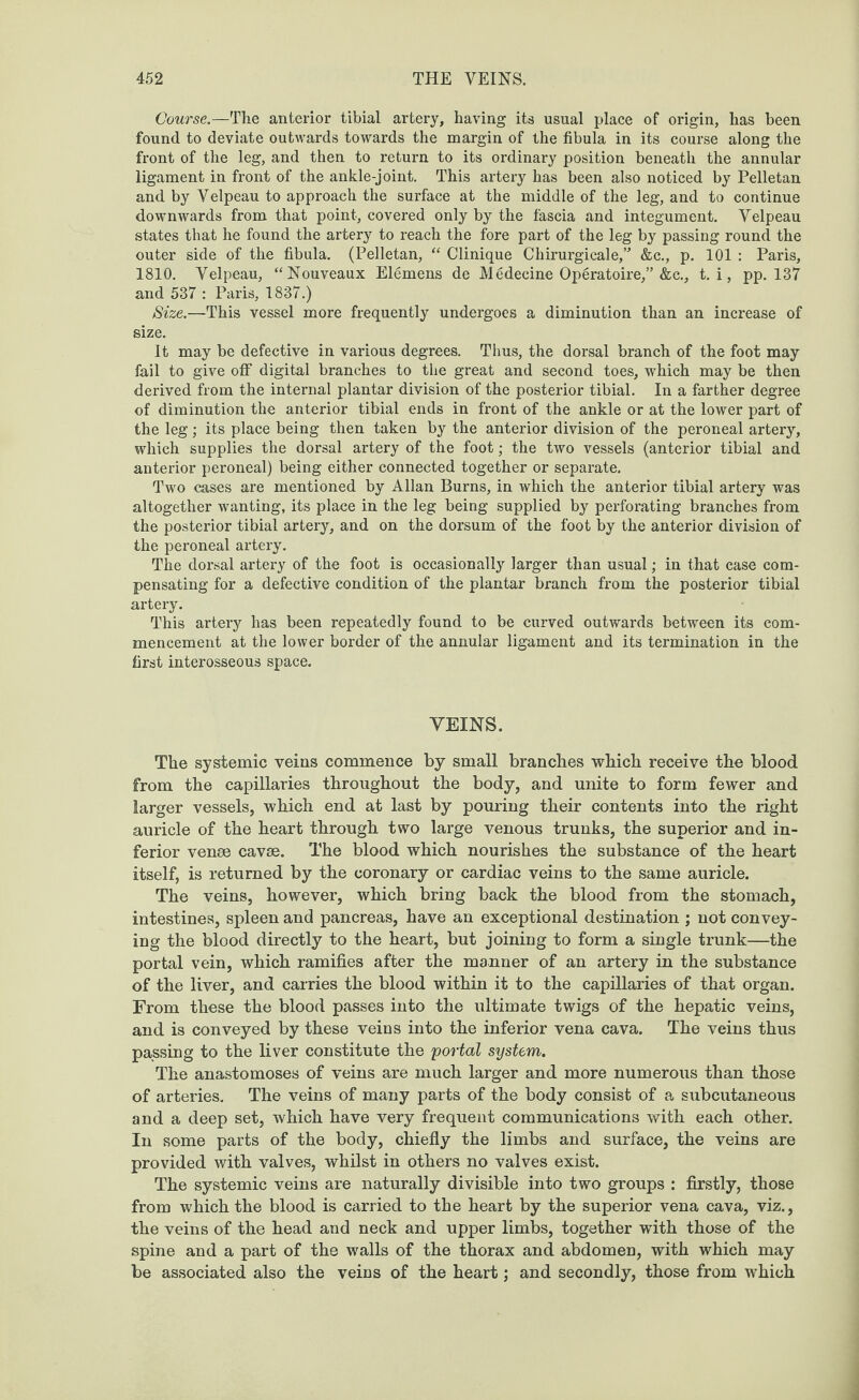 Course.—The anterior tibial artery, having its usual place of origin, has been found to deviate outwards towards the margin of the fibula in its course along the front of the leg, and then to return to its ordinary position beneath the annular ligament in front of the ankle-joint. This artery has been also noticed by Pelletan and by Velpeau to approach the surface at the middle of the leg, and to continue downwards from that point, covered only by the fascia and integument. Velpeau states that he found the artery to reach the fore part of the leg by passing round the outer side of the fibula. (Pelletan, “ Clinique Chirurgicale,” &c., p. 101 : Paris, 1810. Velpeau, “Nouveaux Elemens de Medecine Operatoire,” &c., t. i, pp. 137 and 537 : Paris, 1837.) Size.—This vessel more frequently undergoes a diminution than an increase of size. It may be defective in various degrees. Thus, the dorsal branch of the foot may fail to give o£F digital branches to the great and second toes, which may be then derived from the internal plantar division of the posterior tibial. In a farther degree of diminution the anterior tibial ends in front of the ankle or at the lower part of the leg; its place being then taken by the anterior division of the peroneal artery, which supplies the dorsal artery of the foot; the two vessels (anterior tibial and anterior peroneal) being either connected together or separate. Two cases are mentioned by Allan Burns, in which the anterior tibial artery was altogether wanting, its place in the leg being supplied by perforating branches from the posterior tibial artery, and on the dorsum of the foot by the anterior division of the peroneal artery. The dorsal artery of the foot is occasionally larger than usual; in that case com¬ pensating for a defective condition of the plantar branch from the posterior tibial artery. This artery has been repeatedly found to be curved outwards between its com¬ mencement at the lower border of the annular ligament and its termination in the first interosseous space. VEINS. The systemic veins commence by small branches which receive the blood from the capillaries throughout the body, and unite to form fewer and larger vessels, which end at last by pouring their contents into the right auricle of the heart through two large venous trunks, the superior and in¬ ferior vense cavse. The blood which nourishes the substance of the heart itself, is returned by the coronary or cardiac veins to the same auricle. The veins, however, which bring back the blood from the stomach, intestines, spleen and pancreas, have an exceptional destination ; not convey¬ ing the blood directly to the heart, but joining to form a single trunk—the portal vein, which ramifies after the manner of an artery in the substance of the liver, and carries the blood within it to the capillaries of that organ. From these the blood passes into the ultimate twigs of the hepatic veins, and is conveyed by these veins into the inferior vena cava. The veins thus passing to the liver constitute the portal system. The anastomoses of veins are much larger and more numerous than those of arteries. The veins of many parts of the body consist of a subcutaneous and a deep set, which have very frequent communications with each other. In some parts of the body, chiefly the limbs and surface, the veins are provided with valves, whilst in others no valves exist. The systemic veins are naturally divisible into two groups : firstly, those from which the blood is carried to the heart by the superior vena cava, viz., the veins of the head and neck and upper limbs, together with those of the spine and a part of the walls of the thorax and abdomen, with which may be associated also the veins of the heart; and secondly, those from which