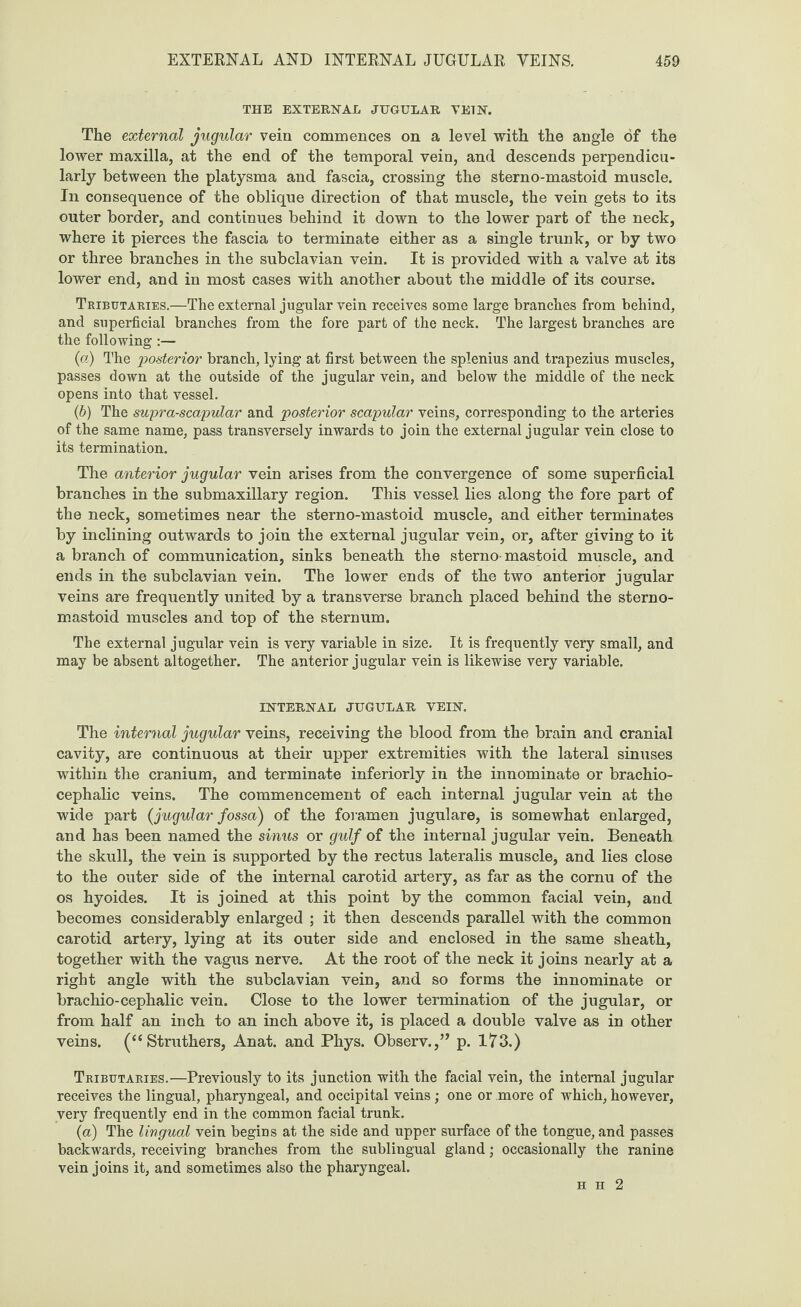 THE EXTERNAL JUGULAR VEIN. The external jugular vein commences on a level with the angle of the lower maxilla, at the end of the temporal vein, and descends perpendicu¬ larly between the platysma and fascia, crossing the sterno-mastoid muscle. In consequence of the oblique direction of that muscle, the vein gets to its outer border, and continues behind it down to the lower part of the neck, where it pierces the fascia to terminate either as a single trunk, or by two or three branches in the subclavian vein. It is provided with a valve at its lower end, and in most cases with another about the middle of its course. Tributaries.—The external jugular vein receives some large branches from behind, and superficial branches from the fore part of the neck. The largest branches are the following:— (а) The posterior branch, lying at first between the splenius and trapezius muscles, passes down at the outside of the jugular vein, and below the middle of the neck opens into that vessel. (б) The supra-scapular and posterior scapular veins, corresponding to the arteries of the same name, pass transversely inwards to join the external jugular vein close to its termination. The anterior jugular vein arises from the convergence of some superficial branches in the submaxillary region. This vessel lies along the fore part of the neck, sometimes near the sterno-mastoid muscle, and either terminates by inclining outwards to join the external jugular vein, or, after giving to it a branch of communication, sinks beneath the sterno-mastoid muscle, and ends in the subclavian vein. The lower ends of the two anterior jugular veins are frequently united by a transverse branch placed behind the sterno- mastoid muscles and top of the sternum. The external jugular vein is very variable in size. It is frequently very small, and may be absent altogether. The anterior jugular vein is likewise very variable. INTERNAL JUGULAR VEIN. The internal jugular veins, receiving the blood from the brain and cranial cavity, are continuous at their upper extremities with the lateral sinuses within the cranium, and terminate inferiorly in the innominate or brachio¬ cephalic veins. The commencement of each internal jugular vein at the wide part (jugular fossa) of the foramen jugulare, is somewhat enlarged, and has been named the sinus or gulf of the internal jugular vein. Beneath the skull, the vein is supported by the rectus lateralis muscle, and lies close to the outer side of the internal carotid artery, as far as the cornu of the os hyoides. It is joined at this point by the common facial vein, and becomes considerably enlarged ; it then descends parallel with the common carotid artery, lying at its outer side and enclosed in the same sheath, together with the vagus nerve. At the root of the neck it joins nearly at a right angle with the subclavian vein, and so forms the innominate or brachio-cephalic vein. Close to the lower termination of the jugular, or from half an inch to an inch above it, is placed a double valve as in other veins. (“ Struthers, Anat. and Phys. Observ.,” p. 173.) Tributaries.—Previously to its junction with the facial vein, the internal jugular receives the lingual, pharyngeal, and occipital veins; one or more of which, however, very frequently end in the common facial trunk. (a) The lingual vein begins at the side and upper surface of the tongue, and passes backwards, receiving branches from the sublingual gland; occasionally the ranine vein joins it, and sometimes also the pharyngeal. h h 2