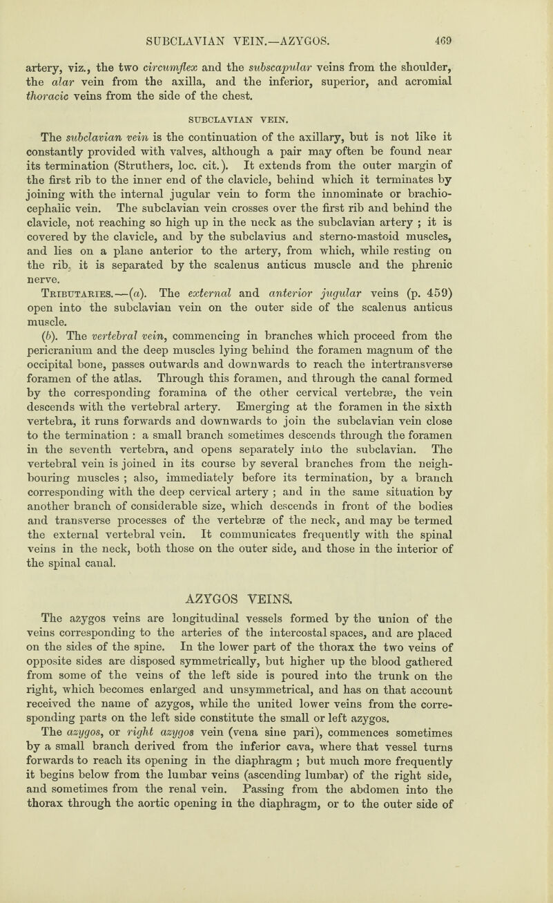 artery, viz., the two circumflex and the subscapular veins from the shoulder, the alar vein from the axilla, and the inferior, superior, and acromial thoracic veins from the side of the chest. SUBCLAVIAN VEIN. The subclavian vein is the continuation of the axillary, hut is not like it constantly provided with valves, although a pair may often be found near its termination (Struthers, loc. cit.). It extends from the outer margin of the first rib to the inner end of the clavicle, behind which it terminates by joining with the internal jugular vein to form the innominate or brachio¬ cephalic vein. The subclavian vein crosses over the first rib and behind the clavicle, not reaching so high up in the neck as the subclavian artery ; it is covered by the clavicle, and by the subclavius and sterno-mastoid muscles, and lies on a plane anterior to the artery, from which, while resting on the rib. it is separated by the scalenus anticus muscle and the phrenic nerve. Tributaries.—(a). The external and anterior jugular veins (p. 459) open into the subclavian vein on the outer side of the scalenus anticus muscle. (6). The vertebral vein, commencing in branches which proceed from the pericranium and the deep muscles lying behind the foramen magnum of the occipital bone, passes outwards and downwards to reach the intertransverse foramen of the atlas. Through this foramen, and through the canal formed by the corresponding foramina of the other cervical vertebrae, the vein descends with the vertebral artery. Emerging at the foramen in the sixth vertebra, it runs forwards and downwards to join the subclavian vein close to the termination : a small branch sometimes descends through the foramen in the seventh vertebra, and opens separately into the subclavian. The vertebral vein is joined in its course by several branches from the neigh¬ bouring muscles ; also, immediately before its termination, by a branch corresponding with the deep cervical artery ; and in the same situation by another branch of considerable size, which descends in front of the bodies and transverse processes of the vertebrae of the neck, and may be termed the external vertebral vein. It communicates frequently with the spinal veins in the neck, both those on the outer side, and those in the interior of the spinal canal. AZYGOS VEINS. The azygos veins are longitudinal vessels formed by the union of the veins corresponding to the arteries of the intercostal spaces, and are placed on the sides of the spine. In the lower part of the thorax the two veins of opposite sides are disposed symmetrically, but higher up the blood gathered from some of the veins of the left side is poured into the trunk on the right, which becomes enlarged and unsymmetrical, and has on that account received the name of azygos, while the united lower veins from the corre¬ sponding parts on the left side constitute the small or left azygos. The azygos, or right azygos vein (vena sine pari), commences sometimes by a small branch derived from the inferior cava, where that vessel turns forwards to reach its opening in the diaphragm ; but much more frequently it begins below from the lumbar veins (ascending lumbar) of the right side, and sometimes from the renal vein. Passing from the abdomen into the thorax through the aortic opening in the diaphragm, or to the outer side of
