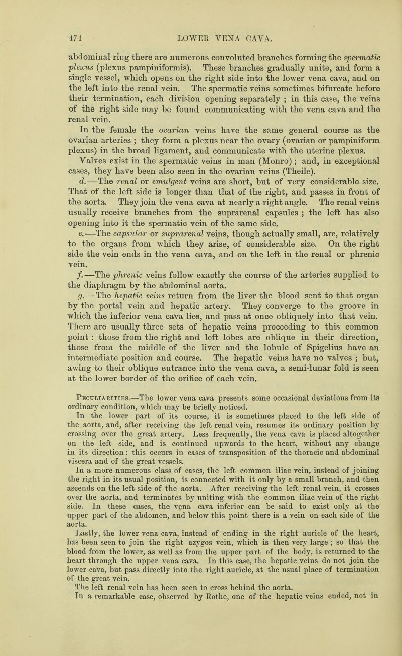 abdominal ring there are numerous convoluted branches forming the spermatic plexus (plexus pampiniform is). These branches gradually unite, and form a single vessel, which opens on the right side into the lower vena cava, and on the left into the renal vein. The spermatic veins sometimes bifurcate before their termination, each division opening separately ; in this case, the veins of the right side may be found communicating with the vena cava and the renal vein. In the female the ovarian veins have the same general course as the ovarian arteries ; they form a plexus near the ovary (ovarian or pampiniform plexus) in the broad ligament, and communicate with the uterine plexus. Yalves exist in the spermatic veins in man (Monro) ; and, in exceptional cases, they have been also seen in the ovarian veins (Theile). d. —The renal or emulgent veins are short, but of very considerable size. That of the left side is longer than that of the right, and passes in front of the aorta. They join the vena cava at nearly a right angle. The renal veins usually receive branches from the suprarenal capsules ; the left has also opening into it the spermatic vein of the same side. e. —The capsular or suprarenal veins, though actually small, are, relatively to the organs from which they arise, of considerable size. On the right side the vein ends in the vena cava, and on the left in the renal or phrenic vein. /. —The phrenic veins follow exactly the course of the arteries supplied to the diaphragm by the abdominal aorta. g.—The hepatic veins return from the liver the blood sent to that organ by the portal vein and hepatic artery. They converge to the groove in which the inferior vena cava lies, and pass at once obliquely into that vein. There are usually three sets of hepatic veins proceeding to this common point : those from the right and left lobes are oblique in their direction, those from the middle of the liver and the lobule of Spigelius have an intermediate position and course. The hepatic veins have no valves ; but, awing to their oblique entrance into the vena cava, a semi-lunar fold is seen at the lower border of the orifice of each vein. Peculiarities.—The lower vena cava presents some occasional deviations from its ordinary condition, which may be briefly noticed. In the lower part of its course, it is sometimes placed to the left side of the aorta, and, after receiving the left renal vein, resumes its ordinary position by crossing over the great artery. Less frequently, the vena cava is placed altogether on the left side, and is continued upwards to the heart, without any change in its direction: this occurs in cases of transposition of the thoracic and abdominal viscera and of the great vessels. In a more numerous class of cases, the left common iliac vein, instead of joining the right in its usual position, is connected with it only by a small branch, and then ascends on the left side of the aorta. After receiving the left renal vein, it crosses over the aorta, and terminates by uniting with the common iliac vein of the right side. In these cases, the vena cava inferior can be said to exist only at the upper part of the abdomen, and below this point there is a vein on each side of the aorta. Lastly, the lower vena cava, instead of ending in the right auricle of the heart, has been seen to join the right azygos vein, which is then very large; so that the blood from the lower, as well as from the upper part of the body, is returned to the heart through the upper vena cava. In this case, the hepatic veins do not join the lower cava, but pass directly into the right auricle, at the usual place of termination of the great vein. The left renal vein has been seen to cross behind the aorta. In a remarkable case, observed by Rothe, one of the hepatic veins ended, not in