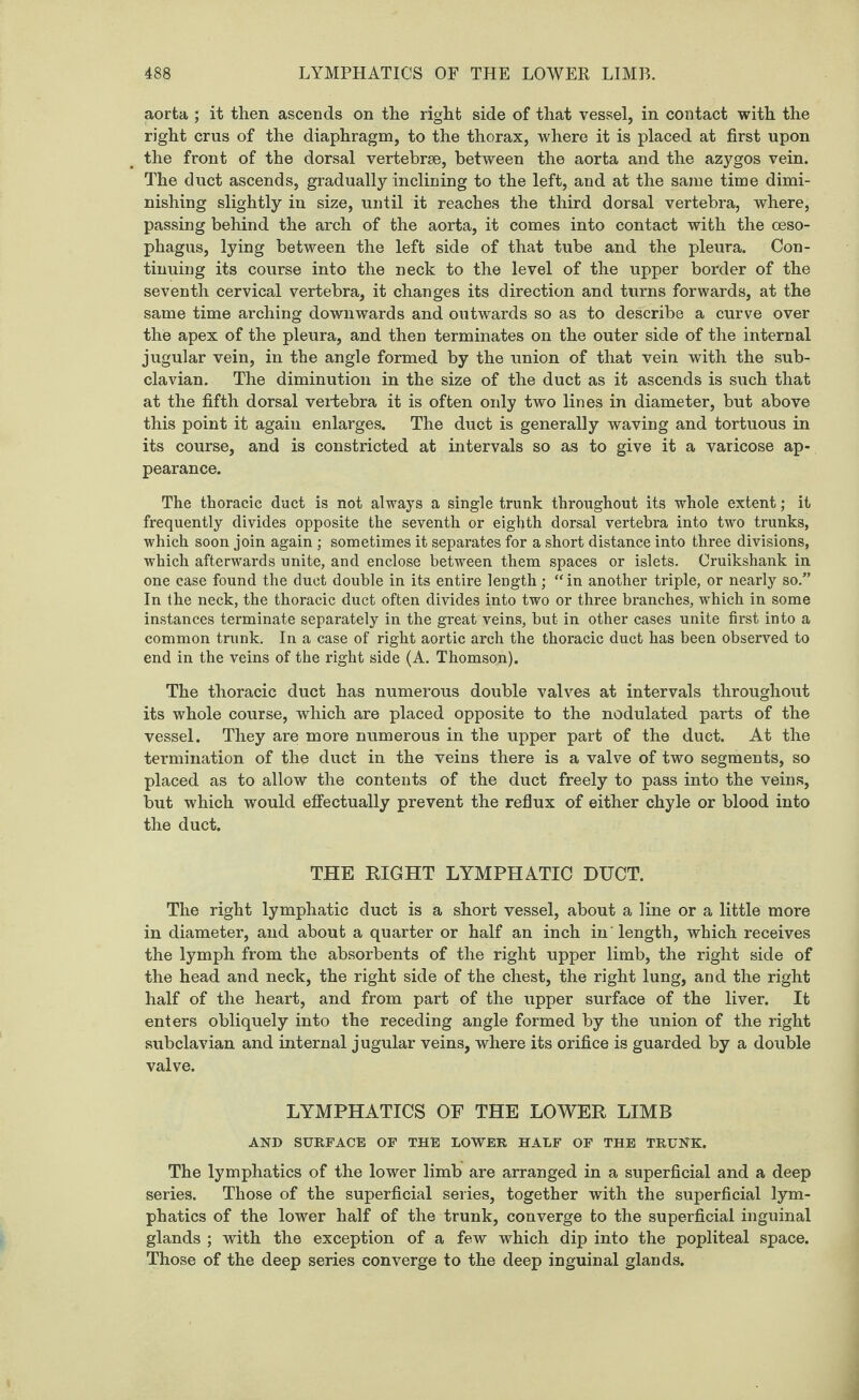 aorta ; it then ascends on the right side of that vessel, in contact with the right crus of the diaphragm, to the thorax, where it is placed at first upon the front of the dorsal vertebrae, between the aorta and the azygos vein. The duct ascends, gradually inclining to the left, and at the same time dimi¬ nishing slightly in size, until it reaches the third dorsal vertebra, where, passing behind the arch of the aorta, it comes into contact with the oeso¬ phagus, lying between the left side of that tube and the pleura. Con¬ tinuing its course into the neck to the level of the upper border of the seventh cervical vertebra, it changes its direction and turns forwards, at the same time arching downwards and outwards so as to describe a curve over the apex of the pleura, and then terminates on the outer side of the internal jugular vein, in the angle formed by the union of that vein with the sub¬ clavian. The diminution in the size of the duct as it ascends is such that at the fifth dorsal vertebra it is often oidy two lines in diameter, but above this point it again enlarges. The duct is generally waving and tortuous in its course, and is constricted at intervals so as to give it a varicose ap¬ pearance. The thoracic duct is not always a single trunk throughout its whole extent; it frequently divides opposite the seventh or eighth dorsal vertebra into two trunks, which soon join again ; sometimes it separates for a short distance into three divisions, which afterwards unite, and enclose between them spaces or islets. Cruikshank in one case found the duct double in its entire length; “ in another triple, or nearly so.” In the neck, the thoracic duct often divides into two or three branches, which in some instances terminate separately in the great veins, but in other cases unite first into a common trunk. In a case of right aortic arch the thoracic duct has been observed to end in the veins of the right side (A. Thomson). The thoracic duct has numerous double valves at intervals throughout its whole course, which are placed opposite to the nodulated parts of the vessel. They are more numerous in the upper part of the duct. At the termination of the duct in the veins there is a valve of two segments, so placed as to allow the contents of the duct freely to pass into the veins, but which would effectually prevent the reflux of either chyle or blood into the duct. THE RIGHT LYMPHATIC DUCT. The right lymphatic duct is a short vessel, about a line or a little more in diameter, and about a quarter or half an inch in'length, which receives the lymph from the absorbents of the right upper limb, the right side of the head and neck, the right side of the chest, the right lung, and the right half of the heart, and from part of the upper surface of the liver. It enters obliquely into the receding angle formed by the union of the right subclavian and internal jugular veins, where its orifice is guarded by a double valve. LYMPHATICS OF THE LOWER LIMB AND SURFACE OF THE LOWER HALF OF THE TRUNK. The lymphatics of the lower limb are arranged in a superficial and a deep series. Those of the superficial series, together with the superficial lym¬ phatics of the lower half of the trunk, converge to the superficial inguinal glands ; with the exception of a few which dip into the popliteal space. Those of the deep series converge to the deep inguinal glands.