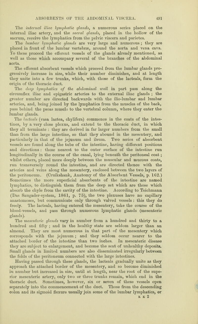 The internal iliac lymphatic glands, a numerous series placed on the internal iliac artery, and the sacral glands, placed in the hollow of the sacrum, receive the lymphatics from the pelvic viscera and parietes. The lumbar lymphatic glands are very large and numerous ; they are placed in front of the lumbar vertebrae, around the aorta and vena cava. To these proceed the efferent vessels of the glands already mentioned, as well as those which accompany several of the branches of the abdominal aorta. The efferent absorbent vessels which proceed from the lumbar glands pro¬ gressively increase in size, while their number diminishes, and at length they unite into a few trunks, which, with those of the lacteals, form the origin of the thoracic duct. The deep lymphatics of the abdominal wall in part pass along the circumflex iliac and epigastric arteries to the external iliac glands ; the greater number are directed backwards with the ilio-lumbar and lumbar arteries, and, being joined by the lymphatics from the muscles of the back, pass behind the psoas muscle to the vertebral column, where they enter the lumbar glands. The lacteals (vasa lactea, chylifera) commence in the coats of the intes¬ tines, by a very close plexus, and extend to the thoracic duct, in which they all terminate : they are derived in far larger numbers from the small than from the large intestine, so that they abound in the mesentery, and particularly in that of the jejunum and ileum. Two series of absorbent vessels are found along the tube of the intestine, having different positions and directions : those nearest to the outer surface of the intestine run longitudinally in the course of the canal, lying beneath the peritoneal coat; whilst others, placed more deeply between the muscular and mucous coats, run transversely round the intestine, and are directed thence with the arteries and veins along the mesentery, enclosed between the two layers of the peritoneum. (Cruikshank, Anatomy of the Absorbent Vessels, p. 162.) Sometimes the more superficial absorbents of the intestine are named lymphatics, to distinguish them from the deep set which are those which absorb the chyle from the cavity of the intestine. According to Teichmann (Das Saugader-system, 1861, p. 75), the two plexuses have no capillary anastomoses, but communicate only through valved vessels : this they do freely. The lacteals, having entered the mesentery, take the course of the blood-vessels, and pass through numerous lymphatic glands (mesenteric glands). The mesenteric glands vary in number from a hundred and thirty to a hundred and fifty ; and in the healthy state are seldom larger than an almond. They are most numerous in that part of the mesentery which corresponds with the jejunum ; and they seldom occur nearer to the attached border of the intestine than two inches. In mesenteric disease they are subject to enlargement, and become the seat of unhealthy deposits. Small glands in limited numbers are also disseminated irregularly between the folds of the peritoneum connected with the large intestines. Having passed through these glands, the lacteals gradually unite as they approach the attached border of the mesentery, and so become diminished in number but increased in size, until at length, near the root of the supe¬ rior mesenteric artery, only two or three trunks remain, which end in the thoracic duct. Sometimes, however, six or seven of these vessels open separately into the commencement of the duct. Those from the descending colon and its sigmoid flexure usually join some of the lumbar lymphatics, or k k 2