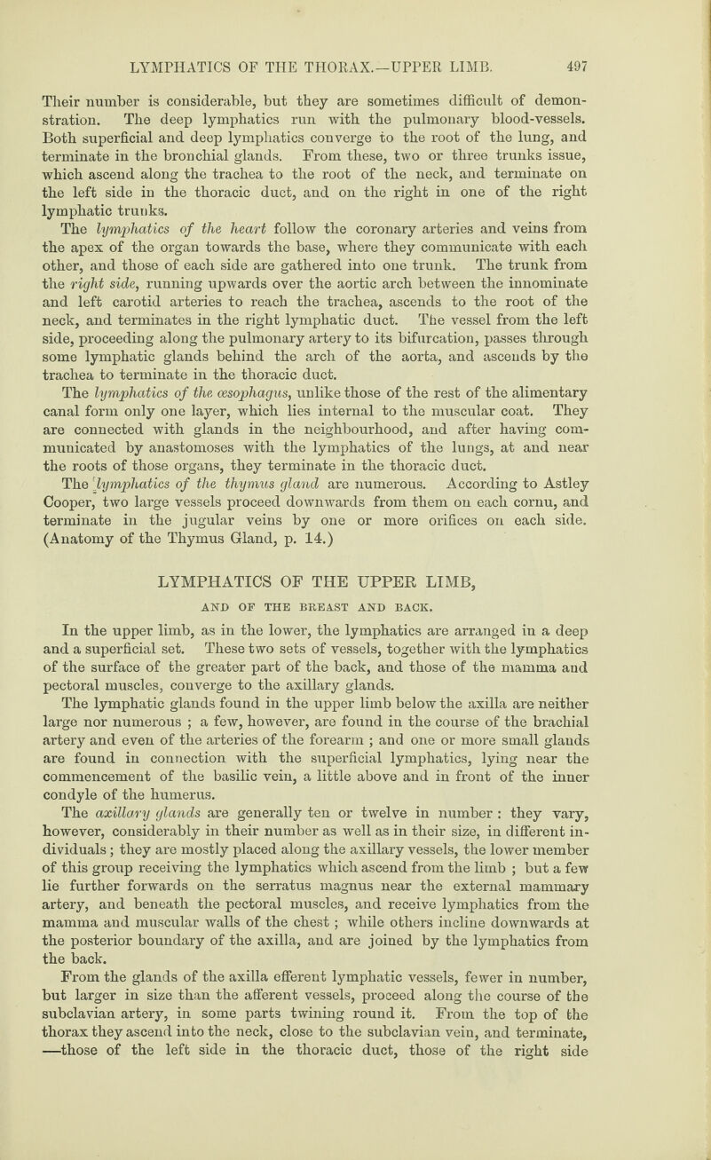 Their number is considerable, but they are sometimes difficult of demon¬ stration. The deep lymphatics run with the pulmonary blood-vessels. Both superficial and deep lymphatics converge to the root of the lung, and terminate in the bronchial glands. From these, two or three trunks issue, which ascend along the trachea to the root of the neck, and terminate on the left side in the thoracic duct, and on the right in one of the right lymphatic trunks. The lymphatics of the heart follow the coronary arteries and veins from the apex of the organ towards the base, where they communicate with each other, and those of each side are gathered into one trunk. The trunk from the right side, running upwards over the aortic arch between the innominate and left carotid arteries to reach the trachea, ascends to the root of the neck, and terminates in the right lymphatic duct. The vessel from the left side, proceeding along the pulmonary artery to its bifurcation, passes through some lymphatic glands behind the arch of the aorta, and ascends by the trachea to terminate in the thoracic duct. The lymphatics of the oesophagus, unlike those of the rest of the alimentary canal form only one layer, which lies internal to the muscular coat. They are connected with glands in the neighbourhood, and after having com¬ municated by anastomoses with the lymphatics of the lungs, at and near the roots of those organs, they terminate in the thoracic duct. The [lymphatics of the thymus gland are numerous. According to Astley Cooper, two large vessels proceed downwards from them on each cornu, and terminate in the jugular veins by one or more orifices on each side. (Anatomy of the Thymus Gland, p. 14.) LYMPHATICS OF THE UPPER LIMB, AND OF THE BREAST AND BACK. In the upper limb, as in the lower, the lymphatics are arranged in a deep and a superficial set. These two sets of vessels, together with the lymphatics of the surface of the greater part of the back, and those of the mamma and pectoral muscles, converge to the axillary glands. The lymphatic glands found in the upper limb below the axilla are neither large nor numerous ; a few, however, are found in the course of the brachial artery and even of the arteries of the forearm ; and one or more small glands are found in connection with the superficial lymphatics, lying near the commencement of the basilic vein, a little above and in front of the inner condyle of the humerus. The axillary glands are generally ten or twelve in number : they vary, however, considerably in their number as well as in their size, in different in¬ dividuals ; they are mostly placed along the axillary vessels, the lower member of this group receiving the lymphatics which ascend from the limb ; but a few lie further forwards on the serratus magnus near the external mammary artery, and beneath the pectoral muscles, and receive lymphatics from the mamma and muscular walls of the chest ; while others incline downwards at the posterior boundary of the axilla, and are joined by the lymphatics from the back. From the glands of the axilla efferent lymphatic vessels, fewer in number, but larger in size than the afferent vessels, proceed along the course of the subclavian artery, in some parts twining round it. From the top of the thorax they ascend into the neck, close to the subclavian vein, and terminate, —those of the left side in the thoracic duct, those of the right side