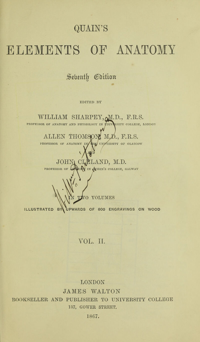 QUAIN’S ELEMENTS OF ANATOMY dilution: EDITED BY WILLIAM SHARPLY, aM.D., F.R.S. PROFESSOR OF ANATOMY AND PHYSIOLOGY IN YNIVNRSITY COLLEGE, LONDON ALLEN THOM* PROFESSOR OF ANATOMY Jb., E.R.S. RSITY OF GLASGOW JOHNl CLELAND, M.D. PROFESSOR OF AjjmOflQjj IN ^TEEN’S COLLEGE, GALWAY rO VOLUMES ILLUSTRATED BY\ UPWARDS OF 800 ENGRAVINGS ON WOOD VOL. II. LONDON JAMES WALTON BOOKSELLER AND PUBLISHER TO UNIVERSITY COLLEGE 137, GOWER STREET. 1867.