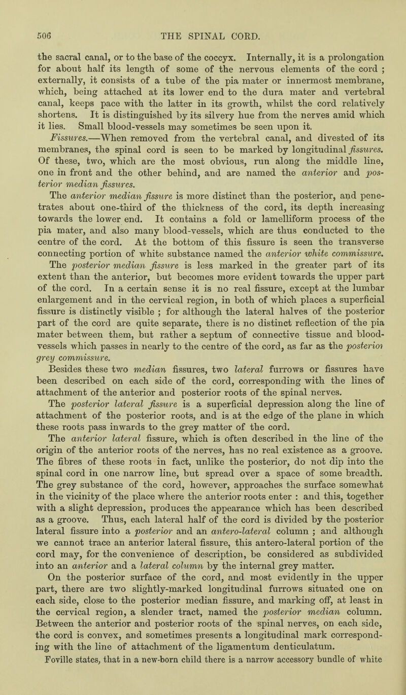 the sacral canal, or to the base of the coccyx. Internally, it is a prolongation for about half its length of some of the nervous elements of the cord ; externally, it consists of a tube of the pia mater or innermost membrane, which, being attached at its lower end to the dura mater and vertebral canal, keeps pace with the latter in its growth, whilst the cord relatively shortens. It is distinguished by its silvery hue from the nerves amid which it lies. Small blood-vessels may sometimes be seen upon it. Fissures.—When removed from the vertebral canal, and divested of its membranes, the spinal cord is seen to be marked by longitudinal fissures. Of these, two, which are the most obvious, run along the middle line, one in front and the other behind, and are named the anterior and pos¬ terior median fissures. The anterior median fissure is more distinct than the posterior, and pene¬ trates about one-third of the thickness of the cord, its depth increasing towards the lower end. It contains a fold or lamelliform process of the pia mater, and also many blood-vessels, which are thus conducted to the centre of the cord. At the bottom of this fissure is seen the transverse connecting portion of white substance named the anterior white commissure. The posterior median fissure is less marked in the greater part of its extent than the anterior, but becomes more evident towards the upper part of the cord. In a certain sense it is no real fissure, except at the lumbar enlargement and in the cervical region, in both of which places a superficial fissure is distinctly visible ; for although the lateral halves of the posterior part of the cord are quite separate, there is no distinct reflection of the pia mater between them, but rather a septum of connective tissue and blood¬ vessels which passes in nearly to the centre of the cord, as far as the posterior grey commissure. Besides these two median fissures, two lateral furrows or fissures have been described on each side of the cord, corresponding with the lines of attachment of the anterior and posterior roots of the spinal nerves. The posterior lateral fissure is a superficial depression along the line of attachment of the posterior roots, and is at the edge of the plane in which these roots pass inwards to the grey matter of the cord. The anterior lateral fissure, which is often described in the line of the origin of the anterior roots of the nerves, has no real existence as a groove. The fibres of these roots in fact, unlike the posterior, do not dip into the spinal cord in one narrow line, but spread over a space of some breadth. The grey substance of the cord, however, approaches the surface somewhat in the vicinity of the place where the anterior roots enter : and this, together with a slight depression, produces the appearance which has been described as a groove. Thus, each lateral half of the cord is divided by the posterior lateral fissure into a posterior and an antero-lateral column ; and although we cannot trace an anterior lateral fissure, this antero-lateral portion of the cord may, for the convenience of description, be considered as subdivided into an anterior and a lateral column by the internal grey matter. On the posterior surface of the cord, and most evidently in the upper part, there are two slightly-marked longitudinal furrows situated one on each side, close to the posterior median fissure, and marking off, at least in the cervical region, a slender tract, named the posterior median column. Between the anterior and posterior roots of the spinal nerves, on each side, the cord is convex, and sometimes presents a longitudinal mark correspond¬ ing with the line of attachment of the ligamentum denticulatum. Foville states, that in a new-born child there is a narrow accessory bundle of white
