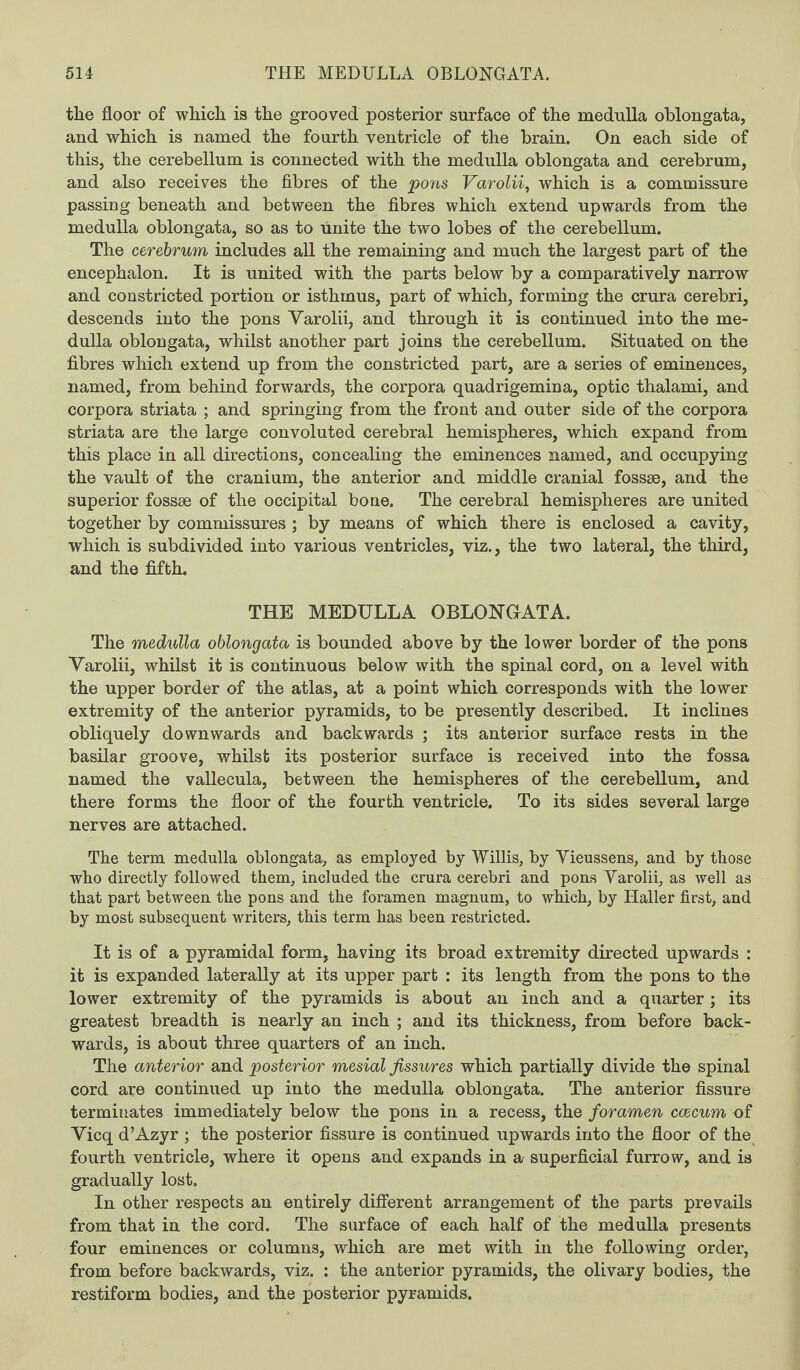 the floor of which is the grooved posterior surface of the medulla oblongata, and which is named the fourth ventricle of the brain. On each side of this, the cerebellum is connected with the medulla oblongata and cerebrum, and also receives the fibres of the pons Varolii, which is a commissure passing beneath and between the fibres which extend upwards from the medulla oblongata, so as to unite the two lobes of the cerebellum. The cerebrum includes all the remaining and much the largest part of the encephalon. It is united with the parts below by a comparatively narrow and constricted portion or isthmus, part of which, forming the crura cerebri, descends into the pons Yarolii, and through it is continued into the me¬ dulla oblongata, whilst another part joins the cerebellum. Situated on the fibres which extend up from the constricted part, are a series of eminences, named, from behind forwards, the corpora quadrigemina, optic thalami, and corpora striata ; and springing from the front and outer side of the corpora striata are the large convoluted cerebral hemispheres, which expand from this place in all directions, concealing the eminences named, and occupying the vault of the cranium, the anterior and middle cranial fossae, and the superior fossae of the occipital bone. The cerebral hemispheres are united together by commissures ; by means of which there is enclosed a cavity, which is subdivided into various ventricles, viz., the two lateral, the third, and the fifth. THE MEDULLA OBLONGATA. The medulla oblongata is bounded above by the lower border of the pons Yarolii, whilst it is continuous below with the spinal cord, on a level with the upper border of the atlas, at a point which corresponds with the lower extremity of the anterior pyramids, to be presently described. It inclines obliquely downwards and backwards ; its anterior surface rests in the basilar groove, whilst its posterior surface is received into the fossa named the vallecula, between the hemispheres of the cerebellum, and there forms the floor of the fourth ventricle. To its sides several large nerves are attached. The term medulla oblongata, as employed by Willis, by Yieussens, and by those who directly followed them, included the crura cerebri and pons Yarolii, as well as that part between the pons and the foramen magnum, to which, by Haller first, and by most subsequent writers, this term has been restricted. It is of a pyramidal form, having its broad extremity directed upwards : it is expanded laterally at its upper part : its length from the pons to the lower extremity of the pyramids is about an inch and a quarter; its greatest breadth is nearly an inch ; and its thickness, from before back¬ wards, is about three quarters of an inch. The anterior and posterior mesial fissures which partially divide the spinal cord are continued up into the medulla oblongata. The anterior fissure terminates immediately below the pons in a recess, the foramen ccecum of Yicq d’Azyr ; the posterior fissure is continued upwards into the floor of the fourth ventricle, where it opens and expands in a superficial furrow, and is gradually lost. In other respects an entirely different arrangement of the parts prevails from that in the cord. The surface of each half of the medulla presents four eminences or columns, which are met with in the following order, from before backwards, viz. : the anterior pyramids, the olivary bodies, the restiform bodies, and the posterior pyramids.