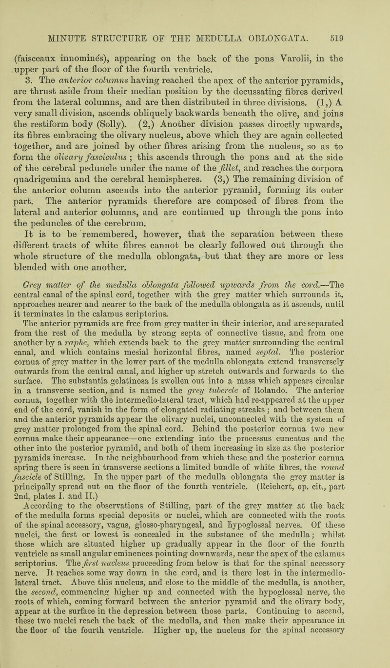 (faisceaux innomines), appearing on tlie back of the pons Varolii, in tbe upper part of the floor of the fourth ventricle. 3. The anterior columns having reached the apex of the anterior pyramids, are thrust aside from their median position by the decussating fibres derived from the lateral columns, and are then distributed in three divisions. (1,) A very small division, ascends obliquely backwards beneath the olive, and joins the restiform body (Solly). (2,) Another division passes directly upwards, its fibres embracing the olivary nucleus, above which they are again collected together, and are joined by other fibres arising from the nucleus, so as to form the olivary fasciculus ; this ascends through the pons and at the side of the cerebral peduncle under the name of the fillet, and reaches the corpora quadrigemina and the cerebral hemispheres. (3,) The remaining division of the anterior column ascends into the anterior pyramid, forming its outer part. The anterior pyramids therefore are composed of fibres from the lateral and anterior columns, and are continued up through the pons into the peduncles of the cerebrum. It is to be remembered, however, that the separation between these different tracts of white fibres cannot be clearly followed out through the whole structure of the medulla oblongatar but that they are more or less blended with one another. Grey matter of the medulla oblongata followed upwards from the cord.—The central canal of the spinal cord, together with the grey matter which surrounds it, approaches nearer and nearer to the back of the medulla oblongata as it ascends, until it terminates in the calamus scriptorius. Tlie anterior pyramids are free from grey matter in their interior, and are separated from the rest of the medulla by strong septa of connective tissue, and from one another by a raphe, which extends back to the grey matter surrounding the central canal, and which contains mesial horizontal fibres, named septal. The posterior cornua of grey matter in the lower part of the medulla oblongata extend transversely outwards from the central canal, and higher up stretch outwards and forwards to the surface. The substantia gelatinosa is swollen out into a mass which appears circular in a transverse section, and is named the grey tubercle of Rolando. The anterior cornua, together with the intermedio-lateral tract, which had re-appeared at the upper end of the cord, vanish in the form of elongated radiating streaks ; and between them and the anterior pyramids appear the olivary nuclei, unconnected with the system of grey matter prolonged from the spinal cord. Behind the posterior cornua two new cornua make their appearance—one extending into tbe processus cuneatus and the other into the posterior pyramid, and both of them increasing in size as the posterior pyramids increase. In the neighbourhood from which these and the posterior cornua spring there is seen in transverse sections a limited bundle of white fibres, the round fascicle of Stilling. In the upper part of the medulla oblongata the grey matter is principally spread out on the floor of the fourth ventricle. (Reichert, op. cit., part 2nd, plates I. and II.) According to the observations of Stilling, part of the grey matter at the back of the medulla forms special deposits or nuclei, which are connected with the roots of the spinal accessory, vagus, glosso-pharyngeal, and Hypoglossal nerves. Of these nuclei, the first or lowest is concealed in the substance of the medulla; whilst those which are situated higher up gradually appear in the floor of the fourth ventricle as small angular eminences pointing downwards, near the apex of the calamus scriptorius. The first nucleus proceeding from below is that for the spinal accessory nerve. It reaches some way down in the cord, and is there lost in the intermedio- lateral tract. Above this nucleus, and close to the middle of the medulla, is another, the second, commencing higher up and connected with the hypoglossal nerve, the roots of which, coming forward between the anterior pyramid and the olivary body, appear at the surface in the depression between those parts. Continuing to ascend, these two nuclei reach the back of the medulla, and then make their appearance in the floor of the fourth ventricle. Higher up, the nucleus for the spinal accessory