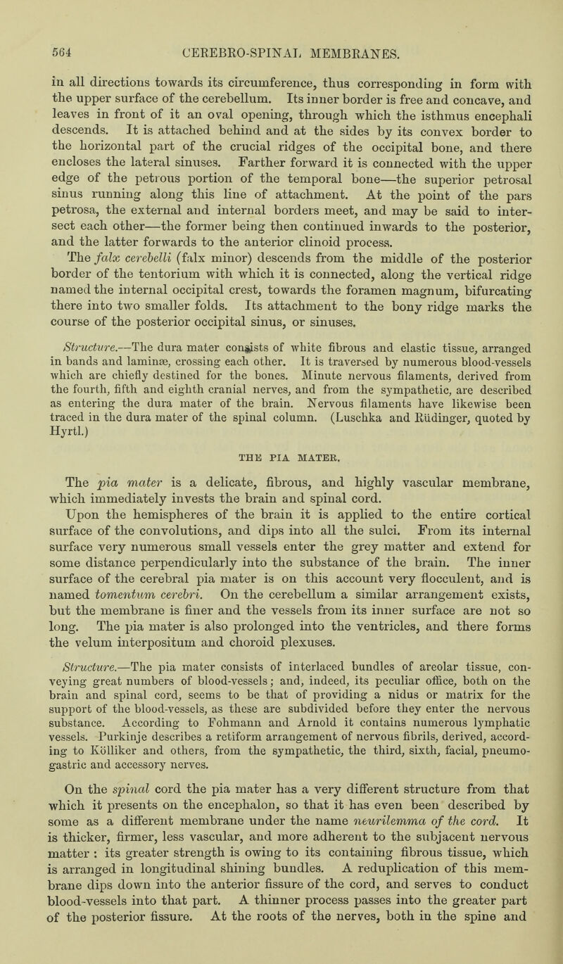 in all directions towards its circumference, thus corresponding in form with the upper surface of the cerebellum. Its inner border is free and concave, and leaves in front of it an oval opening, through which the isthmus encephali descends. It is attached behind and at the sides by its convex border to the horizontal part of the crucial ridges of the occipital bone, and there encloses the lateral sinuses. Farther forward it is connected with the upper edge of the petrous portion of the temporal bone—the superior petrosal sinus running along this line of attachment. At the point of the pars petrosa, the external and internal borders meet, and may be said to inter¬ sect each other—the former being then continued inwards to the posterior, and the latter forwards to the anterior clinoid process. The falx cerebelli (falx minor) descends from the middle of the posterior border of the tentorium with which it is connected, along the vertical ridge named the internal occipital crest, towards the foramen magnum, bifurcating there into two smaller folds. Its attachment to the bony ridge marks the course of the posterior occipital sinus, or sinuses. Structure.—The dura mater consists of white fibrous and elastic tissue, arranged in bands and laminae, crossing each other. It is traversed by numerous blood-vessels which are chiefly destined for the bones. Minute nervous filaments, derived from the fourth, fifth and eighth cranial nerves, and from the sympathetic, are described as entering the dura mater of the brain. Nervous filaments have likewise been traced in the dura mater of the spinal column. (Luschka and Rudinger, quoted by Hyrtl.) THE PI A MATER. The pia mater is a delicate, fibrous, and highly vascular membrane, which immediately invests the brain and spinal cord. Upon the hemispheres of the brain it is applied to the entire cortical surface of the convolutions, and dips into all the sulci. From its internal surface very numerous small vessels enter the grey matter and extend for some distance perpendicularly into the substance of the brain. The inner surface of the cerebral pia mater is on this account very flocculent, and is named tomentum cerebri. On the cerebellum a similar arrangement exists, but the membrane is finer and the vessels from its inner surface are not so long. The pia mater is also prolonged into the ventricles, and there forms the velum interpositum and choroid plexuses. Structure.—The pia mater consists of interlaced bundles of areolar tissue, con¬ veying great numbers of blood-vessels; and, indeed, its peculiar office, both on the brain and spinal cord, seems to be that of providing a nidus or matrix for the support of the blood-vessels, as these are subdivided before they enter the nervous substance. According to Fohmann and Arnold it contains numerous lymphatic vessels. Purkinje describes a retiform arrangement of nervous fibrils, derived, accord¬ ing to Kolliker and others, from the sympathetic, the third, sixth, facial, pneumo- gastric and accessory nerves. On the spinal cord the pia mater has a very different structure from that which it presents on the encephalon, so that it has even been described by some as a different membrane under the name neurilemma of the cord. It is thicker, firmer, less vascular, and more adherent to the subjacent nervous matter : its greater strength is owing to its containing fibrous tissue, which is arranged in longitudinal shining bundles. A reduplication of this mem¬ brane dips down into the anterior fissure of the cord, and serves to conduct blood-vessels into that part. A thinner process passes into the greater part of the posterior fissure. At the roots of the nerves, both in the spine and