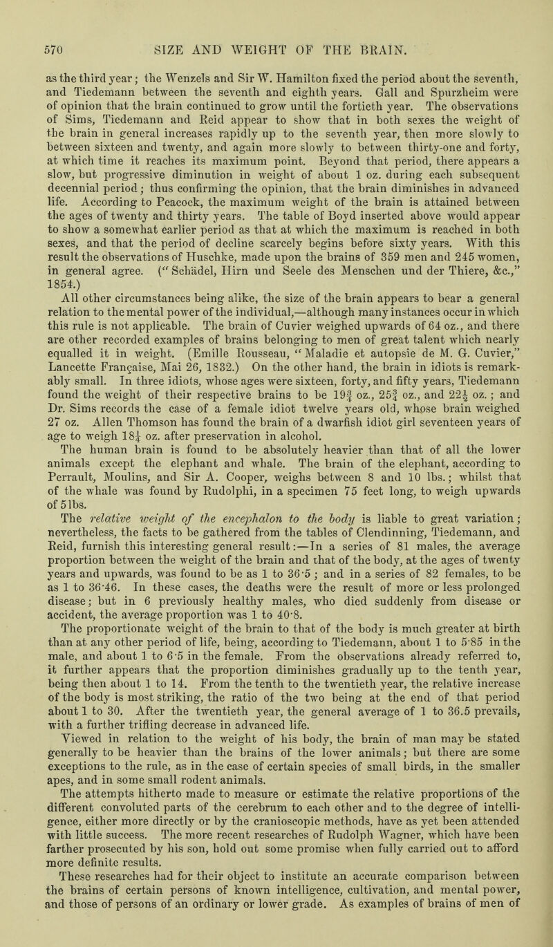 as the third year; the Wenzels and Sir W. Hamilton fixed the period about the seventh, and Tiedemann between the seventh and eighth years. Gall and Spurzheim were of opinion that the brain continued to grow until the fortieth year. The observations of Sims, Tiedemann and Reid appear to show that in both sexes the weight of the brain in general increases rapidly up to the seventh year, then more slowly to between sixteen and twenty, and again more slowly to between thirty-one and forty, at which time it reaches its maximum point. Beyond that period, there appears a slow, but progressive diminution in weight of about 1 oz. during each subsequent decennial period; thus confirming the opinion, that the brain diminishes in advanced life. According to Peacock, the maximum weight of the brain is attained between the ages of twenty and thirty years. The table of Boyd inserted above would appear to show a somewhat earlier period as that at which the maximum is reached in both sexes, and that the period of decline scarcely begins before sixty years. With this result the observations of Huschke, made upon the brains of 359 men and 245 women, in general agree. (“ Scliadel, Hirn und Seele des Menschen und der Thiere, &c.,” 1854.) All other circumstances being alike, the size of the brain appears to bear a general relation to the mental power of the individual,—although many instances occur in which this rule is not applicable. The brain of Cuvier weighed upwards of 64 oz., and there are other recorded examples of brains belonging to men of great talent which nearly equalled it in weight. (Emille Rousseau, “ Maladie et autopsie de M. G. Cuvier,” Lancette Frangaise, Mai 26, 1832.) On the other hand, the brain in idiots is remark¬ ably small. In three idiots, whose ages were sixteen, forty, and fifty years, Tiedemann found the weight of their respective brains to be 19f oz., 25| oz., and 22^ oz.; and Dr. Sims records the case of a female idiot twelve years old, whpse brain weighed 27 oz. Allen Thomson has found the brain of a dwarfish idiot girl seventeen years of age to weigh 18| oz. after preservation in alcohol. The human brain is found to be absolutely heavier than that of all the lower animals except the elephant and whale. The brain of the elephant, according to Perrault, Moulins, and Sir A. Cooper, weighs between 8 and 10 lbs.; whilst that of the whale was found by Rudolphi, in a specimen 75 feet long, to weigh upwards of 5 lbs. The relative weight of the encephalon to the body is liable to great variation; nevertheless, the facts to be gathered from the tables of Clendinning, Tiedemann, and Reid, furnish this interesting general result:—In a series of 81 males, the average proportion between the weight of the brain and that of the body, at the ages of twenty years and upwards, was found to be as 1 to 36 A ; and in a series of 82 females, to be as 1 to 36-46. In these cases, the deaths were the result of more or less prolonged disease; but in 6 previously healthy males, who died suddenly from disease or accident, the average proportion was 1 to 40‘8. The proportionate weight of the brain to that of the body is much greater at birth than at any other period of life, being, according to Tiedemann, about 1 to 5-85 in the male, and about 1 to 6'5 in the female. From the observations already referred to, it further appears that the proportion diminishes gradually up to the tenth year, being then about 1 to 14. From the tenth to the twentieth year, the relative increase of the body is most striking, the ratio of the two being at the end of that period about 1 to 30. After the twentieth year, the general average of 1 to 36.5 prevails, with a further trifling decrease in advanced life. Yiewed in relation to the weight of his body, the brain of man may be stated generally to be heavier than the brains of the lower animals; but there are some exceptions to the rule, as in the case of certain species of small birds, in the smaller apes, and in some small rodent animals. The attempts hitherto made to measure or estimate the relative proportions of the different convoluted parts of the cerebrum to each other and to the degree of intelli¬ gence, either more directly or by the cranioscopic methods, have as yet been attended with little success. The more recent researches of Rudolph Wagner, which have been farther prosecuted by his son, hold out some promise when fully carried out to afford more definite results. These researches had for their object to institute an accurate comparison between the brains of certain persons of known intelligence, cultivation, and mental power, and those of persons of an ordinary or lower grade. As examples of brains of men of