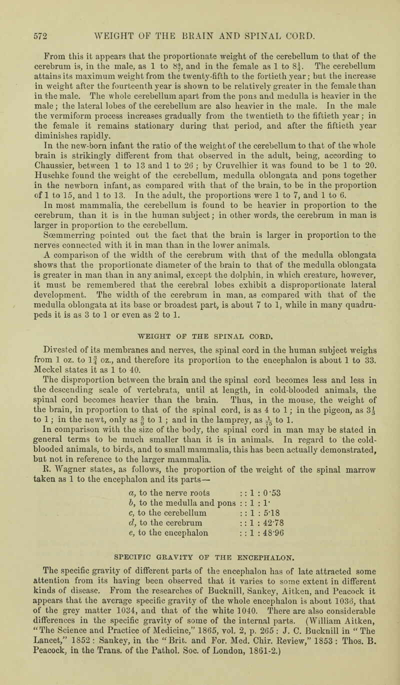 From this it appears that the proportionate weight of the cerebellum to that of the cerebrum is, in the male, as 1 to 8f, and in the female as 1 to 8|. The cerebellum attains its maximum weight from the twenty-fifth to the fortieth year; but the increase in weight after the fourteenth year is shown to be relatively greater in the female than in the male. The whole cerebellum apart from the pons and medulla is heavier in the male; the lateral lobes of the cerebellum are also heavier in the male. In the male the vermiform process increases gradually from the twentieth to the fiftieth year; in the female it remains stationary during that period, and after the fiftieth year diminishes rapidly. In the new-born infant the ratio of the weight of the cerebellum to that of the whole brain is strikingly different from that observed in the adult, being, according to Chaussier, between 1 to 13 and 1 to 26 ; by Cruvelhier it was found to be 1 to 20. Huschke found the weight of the cerebellum, medulla oblongata and pons together in the newborn infant, as compared with that of the brain, to be in the proportion of 1 to 15, and 1 to 13. In the adult, the proportions were 1 to 7, and 1 to 6. In most mammalia, the cerebellum is found to be heavier in proportion to the cerebrum, than it is in the human subject; in other words, the cerebrum in man is larger in proportion to the cerebellum. Soemmerring pointed out the fact that the brain is larger in proportion to the nerves connected with it in man than in the lower animals. A comparison of the width of the cerebrum with that of the medulla oblongata shows that the proportionate diameter of the brain to that of the medulla oblongata is greater in man than in any animal, except the dolphin, in which creature, however, it must be remembered that the cerebral lobes exhibit a disproportionate lateral development. The width of the cerebrum in man, as compared with that of the medulla oblongata at its base or broadest part, is about 7 to 1, while in many quadru¬ peds it is as 3 to 1 or even as 2 to 1. WEIGHT OF THE SPINAL COED. Divested of its membranes and nerves, the spinal cord in the human subject weighs from 1 oz. to If oz., and therefore its proportion to the encephalon is about 1 to 33. Meckel states it as 1 to 40. The disproportion between the brain and the spinal cord becomes less and less in the descending scale of vertebrata, until at length, in cold-blooded animals, the spinal cord becomes heavier than the brain. Thus, in the mouse, the weight of the brain, in proportion to that of the spinal cord, is as 4 to 1; in the pigeon, as 33 to 1; in the newt, only as | to 1 ; and in the lamprey, as ^ to 1. In comparison with the size of the body, the spinal cord in man may be stated in general terms to be much smaller than it is in animals. In regard to the cold¬ blooded animals, to birds, and to small mammalia, this has been actually demonstrated, but not in reference to the larger mammalia. R. Wagner states, as follows, the proportion of the weight of the spinal marrow taken as 1 to the encephalon and its parts— a, to the nerve roots :: 1 : 0’53 b, to the medulla and pons : : 1 : 1* c, to the cerebellum : : 1 : 5T8 d, to the cerebrum :: 1 : 42’78 e, to the encephalon : : 1 : 48’96 SPECIFIC GEAVITY OF THE ENCEPHALON. The specific gravity of different parts of the encephalon has of late attracted some attention from its having been observed that it varies to some extent in different kinds of disease. From the researches of Bucknill, Sankey, Aitken, and Peacock it appears that the average specific gravity of the whole encephalon is about 1036, that of the grey matter 1034, and that of the white 1040. There are also considerable differences in the specific gravity of some of the internal parts. (William Aitken, “The Science and Practice of Medicine,” 1865, vol. 2, p. 265 : J. C. Bucknill in “ The Lancet,” 1852 : Sankey, in the “Brit, and For. Med. Chir. Review,” 1853 : Thos. B. Peacock, in the Trans, of the Pathol. Soc. of London, 1861-2.)