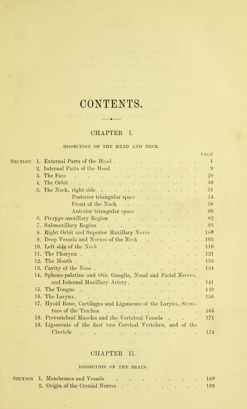 CONTENTS. CHAPTER I. DISSECTION OF THE HEAD AND NECK. PAGE Section 1. External Parts of the Head ....... 1 2. Internal Parts of the Head 9 3. The Face 20 i. The Orbit 39 5. The Neck, right side 51 Posterior triangular space . . . . . 54 Front of the Neck 58 Anterior triangular space . . . . . 60 6. Pterygo-maxillary Region ....... 82 7. Submaxillar}' Region ........ 93 8. Right Orbit and Superior Maxillary Nerve .... 100 9. Deep Vessels and Nerves of the Neck 103 10. Left side of the Neck 116 11. The Pharynx . 121 12. The Mouth 133 13. Cavity of the Nose 134 14. Spheno-palatine and Otic Ganglia, Nasal and Facial Nerves, and Internal Maxillary Artery 141 15. The Tongue 149 16. The Larynx. . 156 17. Hyoid Bone, Cartilages and Ligaments of the Larynx, Struc- ture of the Trachea ........ 165 18. Prevertebral Muscles and the Vertebral Vessels , . .171 19. Ligaments of the first two Cervical Vertebra?, and of the Clavicle . . 174 CHAPTER II. DISSECTION OF THE BRAIN. Section 1. Membranes and Vessels 18? 2. Origin of the Cranial Nerves 188