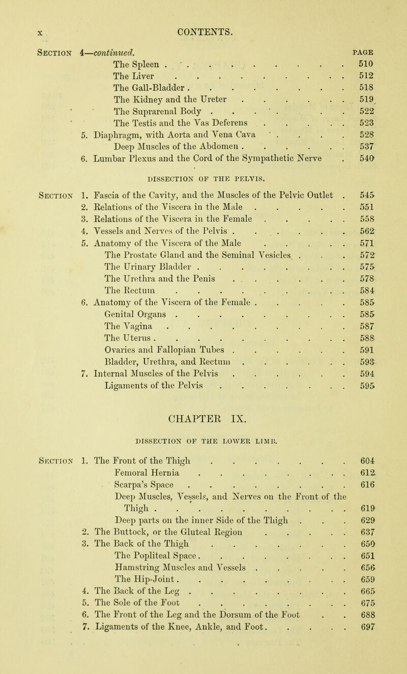 Section 4—continued. page The Spleen . ' . . 510 The Liver 512 The Gail-Bladder 518 The Kidney and the Ureter 519^ The Suprarenal Body . . . ' . . . 522 The Testis and the Vas Deferens 523 5, Diaphragm, with Aorta and Vena Cava . . . . 528 Deep Muscles of the Abdomen 537 6. Lumbar Plexus and the Cord of the Sympathetic Nerve . 540 DISSECTION OF THE PELVIS. Section 1. Fascia of the Cavity, and the Muscles of the Pelvic Outlet . 545 2. Kelations of the Viscera in the Male ..... 551 3. Relations of the Viscera in the Female 558 4. Vessels and Nerves of the Pelvis . . . . . . 562 5. Anatomy of the Viscera of the Male . . ... 571 The Prostate Gland and the Seminal Vesicles . . .572 The Urinary Bladder 575 The Urethra and the Penis 578 The Rectum . . . 584 6. Anatomy of the Viscera of the Female ..... 585 Genital Organs ......... 585 The Vagina 587 The Uterus 588 Ovaries and Fallopian Tubes ...... 591 Bladder, Urethra, and Rectum 593:- 7. Internal Muscles of the Pelvis 594 Ligaments of the Pelvis .... ... 595 CHAPTER IX. dissection of the lowep. limb, Skction 1. The Front of the Thigh 604 Femoral Hernia 612 Scarpa's Space 616 Deep Muscles, Vessels, and Nerves on the Front of the Thigh . . * . 619 Deep parts on the inner Side of the Thigh . . . 629^ 2. The Buttock, or the Gluteal Region . . . . : 637 3. The Back of the Thigh 650 The Popliteal Space 651 Hamstring Muscles and Vessels ..... 656 The Hip-Joint 659 4. The Back of the Leg . . 665 5. The Sole of the Foot . 675 6. The Front of the Leg and the Dorsum of the Foot . . 688 7. Ligaments of the Knee, Ankle, and Foot 697