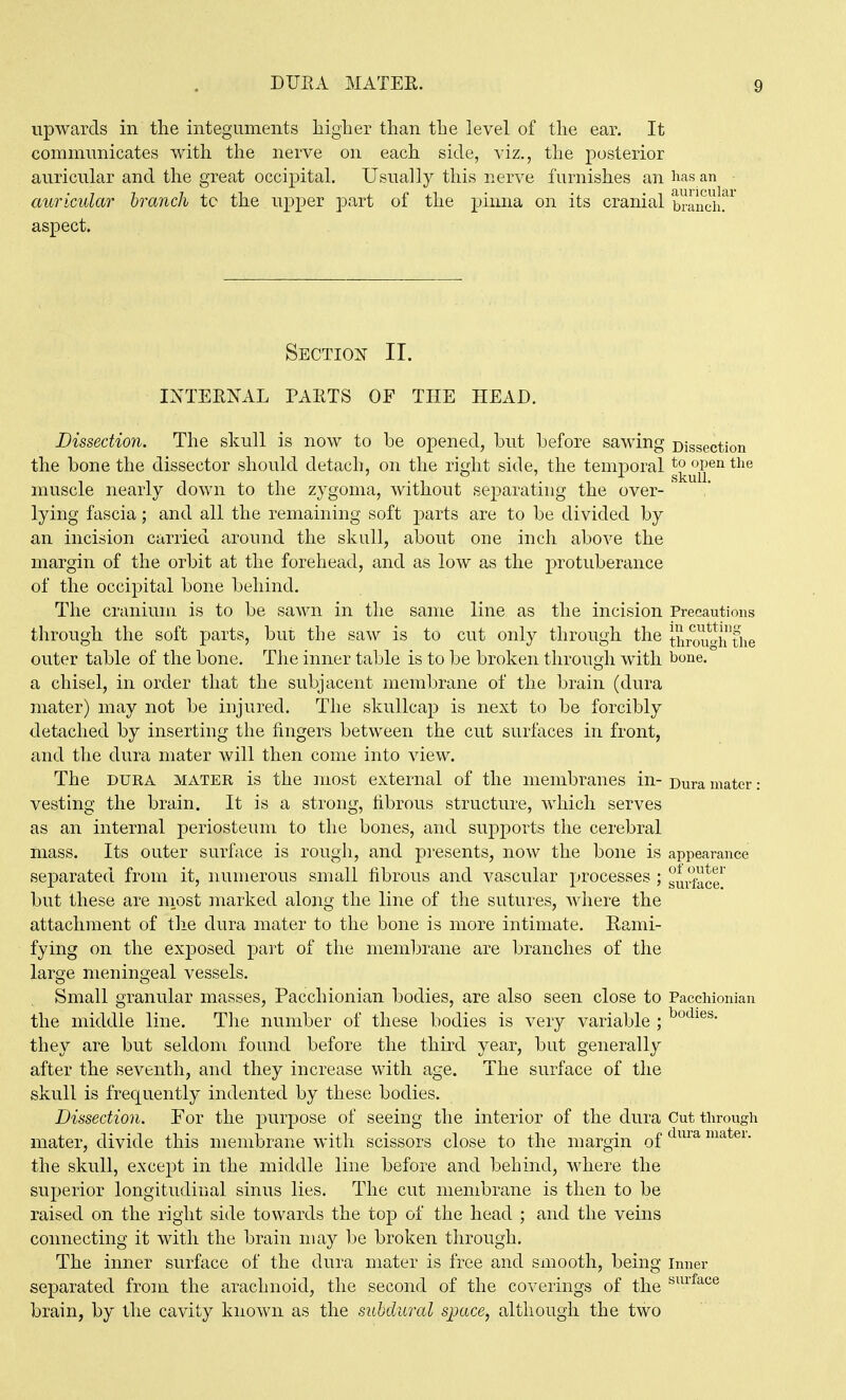 DUEA MATER. upwards in the integuments higher than the level of the ear. It communicates with the nerve on each side, viz., the posterior auricular and the great occipital. Usuall}'' this nerve furnishes an lias an auricular branch to the upper part of the pinna on its cranial brancil!* aspect. Section II. IXTEENAL PAETS OF THE HEAD. Dissection. The skull is now to be opened, but before sawing Dissection the bone the dissector should detach, on the right side, the temporal g^^^^^^^*^^^ muscle nearly down to the zygoma, without separating the over- ' lying fascia; and all the remaining soft parts are to be divided by an incision carried around the skull, about one inch above the margin of the orbit at the forehead, and as low as the protuberance of the occipital bone behind. The cranium is to be sawn in the same line as the incision Precautions through the soft parts, but the saw is to cut only through the thrmi^^iTfhe outer table of the bone. The inner table is to be broken through with bone, a chisel, in order that the subjacent membrane of the brain (dura mater) may not be injured. The skullcap is next to be forcibly detached by inserting the fingers between the cut surfaces in front, and the dura mater will then come into view. The DURA MATER is the most external of the membranes in- Dura mater: vesting the brain. It is a strong, fibrous structure, which serves as an internal periosteum to the bones, and supports the cerebral mass. Its outer surface is rough, and pi-esents, now the bone is appearance separated from it, numerous small fibrous and vascular processes ; surf^cr but these are most marked along the line of the sutures, where the attachment of the dura mater to the bone is more intimate. Rami- fying on the exposed part of the membrane are branches of the large meningeal vessels. Small granular masses, Pacchionian bodies, are also seen close to Pacchionian the middle line. The number of these bodies is very variable ; they are but seldom found before the third year, but generally after the seventh, and they increase with age. The surface of the skull is frequently indented by these bodies. Dissection. For the purpose of seeing the interior of the dura Cut through mater, divide this membrane with scissors close to the margin of ^^^^^^ latei. the skull, except in the middle line before and behind, where the superior longitudinal sinus lies. The cut membrane is then to be raised on the right side towards the top of the head ; and the veins connecting it with the brain may be broken through. The inner surface of the dura mater is free and smooth, being inner separated from the arachnoid, the second of the coverings of the ^^^^^^'^^ brain, by the cavity known as the subdural space, although the two