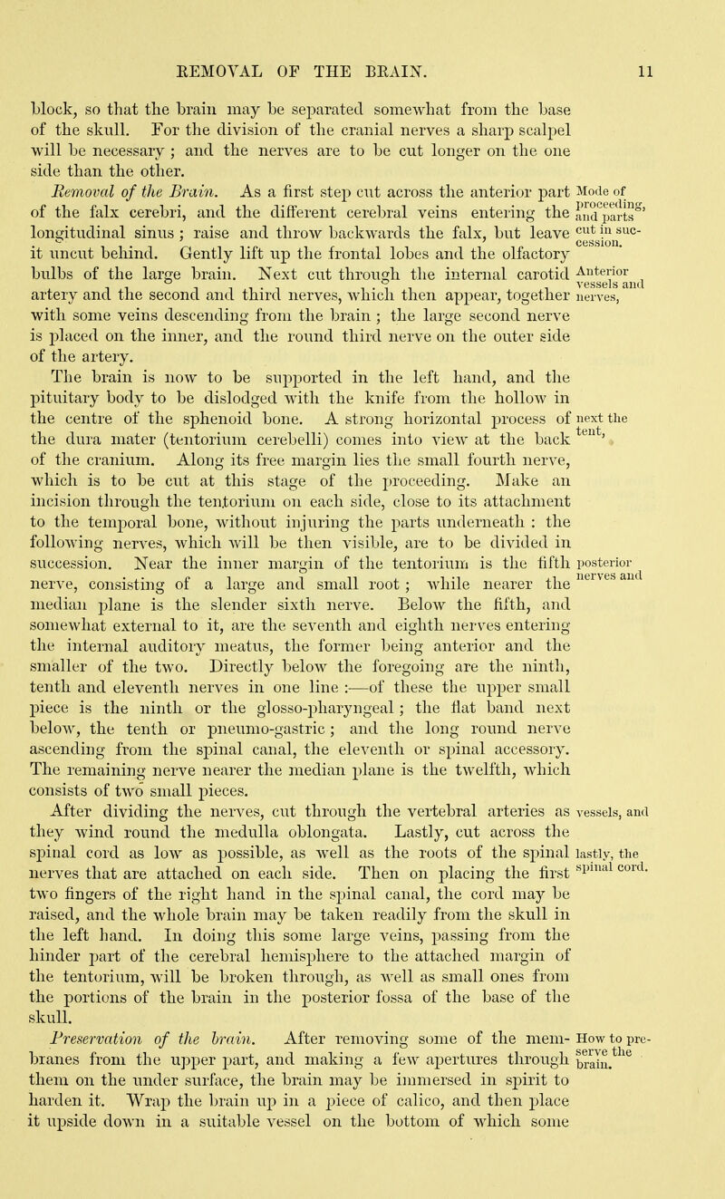 block, so that the brain may be separated somewhat from the base of the skull. For the division of the cranial nerves a sharp scalpel will be necessary ; and the nerves are to be cut longer on the one side than the other. Removal of the Brain. As a first step cut across the anterior part Mode of of the falx cerebri, and the different cerebral veins entering the and^parts^' longitudinal sinus ; raise and throw backwards the falx, but leave gggjjjj^^^^ it uncut behind. Gently lift up the frontal lobes and the olfactory bulbs of the large brain. Next cut through the internal carotid ^gg^^g^^j^^^ artery and the second and third nerves, which then appear, together nerves, with some veins descending from the brain ; the large second nerve is placed on the inner, and the round third nerve on the outer side of the artery. The brain is now to be supported in the left hand, and the pituitary body to be dislodged with the knife from the hollow in the centre of the sphenoid bone. A strong horizontal process of next the the dura mater (tentorium cerebelli) comes into view at the back ' of the cranium. Along its free margin lies the small fourth nerve, which is to be cut at this stage of the proceeding. Make an incision through the tentorium on each side, close to its attachment to the temporal bone, without injuring the parts underneath : the following nerves, which will be then visible, are to be divided in succession. Near the inner margin of the tentorium is the fifth posterior nerve, consisting of a large and small root ; while nearer the ^^'^^^^^ median plane is the slender sixth nerve. Below the fifth, and somewhat external to it, are the seventh and eighth nerves entering the internal auditory meatus, the former being anterior and the smaller of the two. Directly below the foregoing are the ninth, tenth and eleventh nerves in one line :—of these the upper small piece is the ninth or the glosso-pharyngeal; the flat band next below, the tenth or pneumo-gastric; and the long round nerve ascending from the spinal canal, the eleventh or spinal accessory. The remaining nerve nearer the median plane is the twelfth, which consists of two small pieces. After dividing the nerves, cut through the vertebral arteries as vessels, and they wind round the medulla oblongata. Lastly, cut across the sj)inal cord as low as possible, as well as the roots of the spinal lastly, the nerves that are attached on each side. Then on placing the first ^^^^ two fingers of the right hand in the spinal canal, the cord ma}^ be raised, and the whole brain may be taken readily from the skull in the left hand. In doing this some large veins, passing from the hinder part of the cerebral hemisphere to the attached margin of the tentorium, will be broken through, as well as small ones from the portions of the brain in the posterior fossa of the base of the skull. Preservation of the hrain. After removing some of the mem- How to pre- branes from the upper part, and making a few apertures through braln.*^^ ' them on the under surface, the brain may be immersed in spirit to harden it. Wrap the brain up in a piece of calico, and then place it upside down in a suitable vessel on the bottom of which some