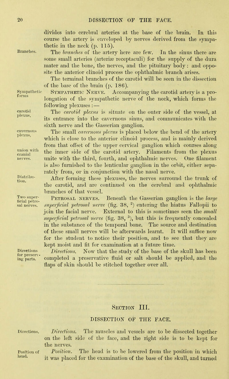Branches. Syrapatheti(^ forms carotid plexus, cavernou>- plexus, union Avith cranial nerves. Distribu- tion. Two super- ficial petro- sal nerves. Directions lor preser\ - ing parts. divides into cerebral arteries at the base of the brain. In this course the artery is enveloped by nerves derived from the sympa- thetic in the neck (p. 115). The hranches of the artery here are few. In the sinus there are some small arteries (arterice receptaculi) for the supply of the dura mater and the bone, the nerves, and the pituitary body : and oppo- site the anterior clinoid process the ophthalmic branch arises. The terminal branches of the carotid will be seen in the dissection of the base of the brain (p. 186). Sympathetic Nerve. Accompanying the carotid artery is a pro- longation of the sympathetic nerve of the neck, which forms the following plexuses : — The carotid plexus is situate on the outer side of the vessel, at its entrance into the cavernous siims, and communicates with the sixth nerve and the Gasserian ganglion. The small cavernous plexus is placed below the bend of the artery which is close to the anterior clinoid process, and is mainly derived from that offset of the upper cervical ganglion which courses along the inner side of the carotid artery. Filaments from the plexus unite with the third, fourth, and ophthalmic nerves. One filament is also furnished to the lenticular ganglion in the orbit, either sepa- rately from, or in conjimction with the nasal nerve. After forming these plexuses, the nerves surround the trunk of the carotid, and are continued on the cerebral and ophthalmic branches of that vessel. Petrosal nerves. Beneath the Gasserian ganglion is the large superficial petrosal nerve (fig. 38, ^) entering the hiatus Fallopii to join the facial nerve. External to this is sometimes seen the sruall superficial petrosal nerve (fig. 38, but this is frequently concealed in the substance of the temporal bone. The source and destination of these small nerves will be afterwards learnt. It will suffice now for the student to notice their position, and to see that they are kept moist and fit for examination at a future time. Directions. Now that the study of the base of the skull has been completed a preservative fluid or salt should be applied, and the flaps of skin should be stitched together over all. Section III. DISSECTION OF THE FACE. Directions, Directions. Tlie muscles and vessels are to be dissected together on the left side of the face, and the right side is to be kept for the nerves. Position of Position. The head is to be lowered from the position in which head. -^^ ^^^^ placed for the examination of the base of the skull, and turned