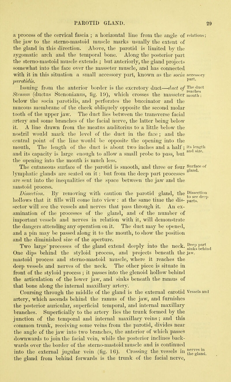 a process of tlie cervical fascia ; a horizontal line from tlie angle of relations; the jaw to the sterno-niastoid muscle marks usually the extent of the gland in this direction. Above, the parotid is limited by the zygomatic arch and the temporal bone. Along the posterior part the sterno-mastoid muscle extends ; but anteriorly, the gland projects somewhat into the face over the masseter muscle, and has connected with it in this situation a small accessory part, known as the socia accessory imrotidis. Issuing from the anterior border is the excretory duct—dmt of The duct Stenson (ductus Stenonianus, fig. 19), which crosses the masseter mouth : below the socia parotidis, and perforates the buccinator and the mucous membrane of the cheek obliquely opposite the second molar tooth of the upper jaw. The duct lies between the transverse facial artery and some branches of the facial nerve, the latter being below it. A line drawn from the meatus auditorius to a little below the nostril would mark the level of the duct in the face ; and the central point of the line would be opposite the opening into the mouth. The length of the duct is about two inches and a half; its length and its capacity is large enough to allow a small probe to pass, but the opening into the mouth is much less. The cutaneous surface of the parotid is smooth, and tliree or four^^'^^f^ce of lymphatic glands are seated on it : but from the deep part processes are sent into the inequalities of the space between the jaw and the mastoid process. Dissection. By removing with caution the parotid gland, the J^'l^g^^^gi'^ hollows that it fills will come into view : at the same time the dis- parte! *^ sector will see the vessels and nerves that pass through it. An ex- amination of the processes of the gland, and of the number of important vessels and nerves in relation with it, will demonstrate the clangers attending any operation on it. The duct may be opened, and a pin may be passed along it to the mouth, to show the position and the diminished size of the aperture. Two large' processes of the gland extend deeply into the neck. behhid One dips behind the styloid process, and projects beneath the jaw. mastoid process and sterno-mastoid muscle, where it reaches the deep vessels and nerves of the neck. The other piece is situate in front of the styloid process ; it passes into the glenoid hollow behind the articulation of the lower jaw, and sinks beneath the ramus of that bone along the internal maxillary artery. Coursing through the middle of the gland is the external carotid Vessels and artery, which ascends behind the ramus of the jaw, and furnishes the posterior auricular, superficial temporal, and internal maxillary branches. Superficially to the artery lies the truuk formed by the junction of the temporal and internal maxillary veins ; and this common trunk, receiving some veins from the parotid, divides near the angle of the jaw into two branches, the anterior of which passes downwards to join the facial vein, while the posterior inclines back- wards over the border of the sterno-mastoid muscle and is continued into the external jugular vein (fig. 16). Crossing the. vessels in the gTand. the gland from behind forwards is the trunk of the facial nerve,