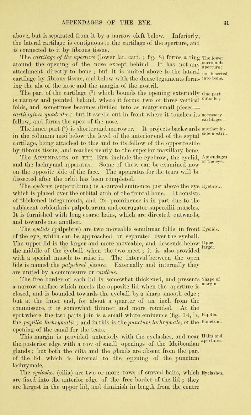 above, but is separated from it by a narrow cleft below. Inferiorly, the lateral cartilage is contiguous to tlie cartilage of the aperture, and is connected to it by fibrous tissue. The cartilage of the a'perture (lower lat. cart. ; fig. 8) forms a ring The lower around the opening of the nose except behind. It has not any aJStJIre attachment directly to bone ; but it is united above to the lateral jiq^ inserted cartilage by fibrous tissue, and below with the dense teguments form- i^^o i^f»ne. ing the ala of the nose and the margin of the nostril. The part of the cartilage (^) which bounds the opening externally One part is narrow and pointed behind, where it forms two or three vertical ^^^i'^*^» folds, and sometimes becomes divided into as many small pieces— cartilagines quadratce; but it swells out in front where it touches its accessory fellow, and forms the apex of the nose. cartilages; The inner part (^) is shorter and narrower. It projects backwards another in- in the columna nasi below the level of the anterior end of the septal ^'^^'^ cartilage, being attached to this and to its fellow of the opposite side by fibrous tissue, and reaches nearly to the superior maxillary bone. The Appendages of the Eye include the eyebrow, the eyelid, and the lachrymal apparatus. Some of these can be examined now on the opposite side of the face. The apparatus for the tears will be dissected after the orbit has been completed. The eyebrow (supercilium) is a curved eminence just above the eye Eyebrow, which is placed over the orbital arch of the frontal bone. It consists of thickened integuments, and its prominence is in part due to the subjacent orbicularis palpebrarum and corrugator supercilii muscles. It is furnished with long coarse hairs, which are directed outwards, and towards one another. The eyelids (palpebrse) are two moveable semilunar folds in front Eyelids, of the eye, which can be ajDproached or separated over the eyeball. The upper lid is the larger and more moveable, and descends below ^PP^^f the middle of the eyeball when the two meet; it is also provided with a special muscle to raise it. The interval between the open lids is named the palpebral fissure. Externally and internally they are united by a commissure or canthus. The free border of each lid is somewhat thickened, and presents Shape of a narrow surface which meets the opposite lid when the aperture is closed, and is bounded towards the eyeball by a sharp smooth edge ; but at the inner end, for about a quarter of an inch from the commissure, it is somewhat thinner and more rounded. At the spot where the two parts join is a small white eminence (fig. 14, ^), Papilla, the papilla lachrymalis ; and in this is tlie lacJirymale, or the Punctum. opening of the canal for the tears. This margin is provided anteriorly with the eyelashes, and near ^ g^y^^^'^ the posterior edge with a row of small 023enings of the Meibomian glands ; but both the cilia and the glands are absent from the part of the lid which is internal to the opening of the punctum lachrymale. The eyelashes (cilia) are two or more rows of curved hairs, which Eyelashes, are fixed into the anterior edge of the free border of the lid ; they are largest in the upper lid, and diminish in length from the centre