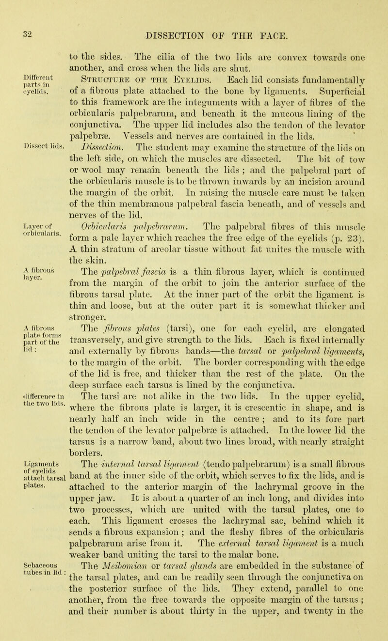 to tlie sides. Tlie cilia of tlie two lids are convex towards one another, and cross wlien the lids are shut, piitrin^ Structure of the Eyelids. Each lid consists fundamentally eyelids. of a fibrous plate attached to the bone by ligaments. Superficial to this framework are the integuments with a layer of fibres of the orbicularis palpebrarum, and beneath it the mucous lining of the conjunctiva. The upper lid includes also the tendon of the levator pal])ebra3. Vessels and nerves are contained in the lids. Dissect lids. Dissection. The student may examine the structure of the lids on the left side, on which the muscles are dissected. The bit of tow or wool may remain beneath the lids ; and the palpebral part of the orbicularis muscle is to l)ethi'own inwards by an incision around the margin of the orbit. In raising the muscle care must be taken of the thin membranous palpebral fascia beneath, and of vessels and nerves of the lid. Layer of Orbicularis palpehrarum. The palpebral fibres of this muscle oi icu.uis. ^Q^^-^ p^^jg layer which reaches the free edge of the eyelids (p. 23). A thin stratum of areolar tissue without fat unites the muscle with the skin. i\ ^'^ '^^^^ palpebral fascia is a thin fibrous layer, which is continued from the margin of the orbit to join the anterior surface of the fibrous tarsal plate. At the inner part of the orbit the ligament is thin and loose, but at the outer part it is somewhat thicker and strongei'. A fibrous The fibroiis plates (tarsi), one for each eyelid, are elongated ilart^of tiifT transversely, and give strength to the lids. Each is fixed internally ^'•^ '• and externally by fibrous bands—the tarsal or palpebral ligaments, to the margin of the orbit. The border corresponding with the edge of the lid is free, and thicker than the rest of the plate. On the deep surface each tarsus is lined by the conjunctiva, dififerenoein The tarsi are not alike in the two lids. In the upper eyelid, the tA\() lids, ^^jjgj.g ^jjg fibrous plate is larger, it is crescentic in shape, and is nearly half an inch wide in the centre ; and to its fore part the tendon of the levator palpebrae is attached. In the lower lid the tarsus is a narrow band, al)out two lines broad, with nearly straight borders. Ligaments The internal tarsal lujainent (tendo pali)ebrarum) is a small fibrous attach tarsal band at the inner side of the orbit, which serves to fix the lids, and is plates. attached to the anterior margin of the lachrymal groove in the upper jaw. It is about a quarter of an inch long, and divides into two processes, which are united with the tarsal plates, one to each. This ligament crosses the lachrymal sac, behind which it sends a fibrous expansion ; and the fleshy fibres of the orbicularis palpebrarum arise from it. The external tarsal ligament is a much weaker band uniting the tarsi to the malar bone. Sebaceous The Meibomian or tarsal glands are embedded in the substance of u es in u . ^j^^ tarsal plates, and can be readily seen through the conjunctiva on the posterior surface of the lids. They extend, parallel to one another, from the free towards the opposite margin of the tarsus ; and their number is about thirty in the upper, and twenty in the