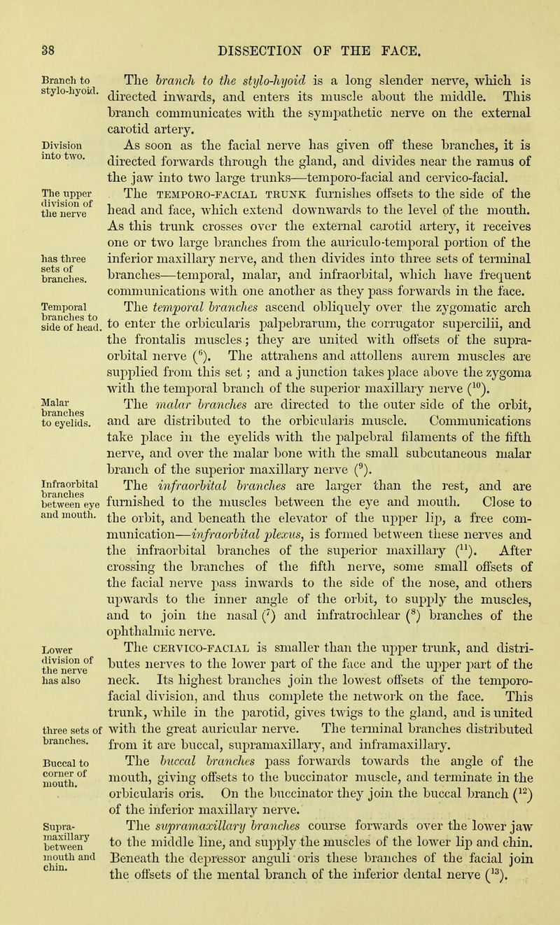 Branch to stylo-hyoid. Division into two. The upper division of tlie nerve has three sets of branches. Temporal branches to side of head, Malar branches to eyelids. Infraorbital brajiches between eye and mouth. Lower division of the nerve has also three sets of branches. Buccal to corner of mouth. Supra- maxillary between mouth and chin. The branch to the stylo-hyoid is a long slender nerve, wHcli is directed inwards, and enters its muscle about the middle. This branch communicates with the sympathetic nerve on the external carotid artery. As soon as the facial nerve has given off these branches, it is directed forwards through the gland, and divides near the ramus of the jaw into two large trunks—temporo-facial and cervico-facial. The TEMPORO-FACIAL TRUNK furnishes offsets to the side of the head and face, which extend downwards to the level of the month. As this trunk crosses over the external carotid artery, it receives one or two large branches from the auriculo-temporal portion of the inferior maxillary nerve, and then divides into three sets of terminal branches—temporal, malar, and infraorbital, which have frequent communications with one another as they pass forwards in the face. The temporal branches ascend obliquely over the zygomatic arch to enter the orbicularis palpebrarum, the corrugator supercilii, and the frontalis muscles; they are united with offsets of the supra- orbital nerve (*'). The attrahens and attollens aurem muscles are supplied from this set; and a junction takes place above the zygoma with the temporal branch of the superior maxillary nerve (^''). The malar branches are directed to the outer side of the orbit, and are distributed to the orbicularis muscle. Communications take place in the eyelids with the palpebral filaments of the fifth nerve, and over the malar bone with the small subcutaneous malar branch of the superior maxillary nerve (^). The infraorbital branches are larger than the rest, and are furnished to the muscles between the eye and mouth. Close to the orbit, and beneath the elevator of the upper lip, a free com- munication—infraorbital plexus, is formed between these nerves and the infraorbital branches of the superior maxillary (^^). After crossing the branches of the fifth nerve, some small offsets of the facial nerve pass inwards to the side of the nose, and others upwards to the inner angle of the orbit, to supply the muscles, and to join the nasal (') and infratrochlear (^) branches of the ophthalmic nerve. The CERVICO-FACIAL is smaller than the upper trunk, and distri- butes nerves to the lower j)art of the face and the upper part of the neck. Its highest branches join the lowest offsets of the temporo- facial division, and thus complete the network on the face. This trunk, while in the parotid, gives twigs to the gland, and is united with the great auricular nerve. The terminal branches distributed from it are buccal, supramaxillary, and inframaxillary. The buccal branches pass forwards towards the angle of the mouth, giving offsets to the buccinator muscle and terminate in the orbicularis oris. On the buccinator they join the buccal branch (^^) of the inferior maxillary nerve. The supramaxillary branches course forwards over the lower jaw to the middle line, and supply the muscles of the lower lip and chin. Beneath the depressor anguli oris these branches of the facial join the offsets of the mental branch of the inferior dental nerve ('^).