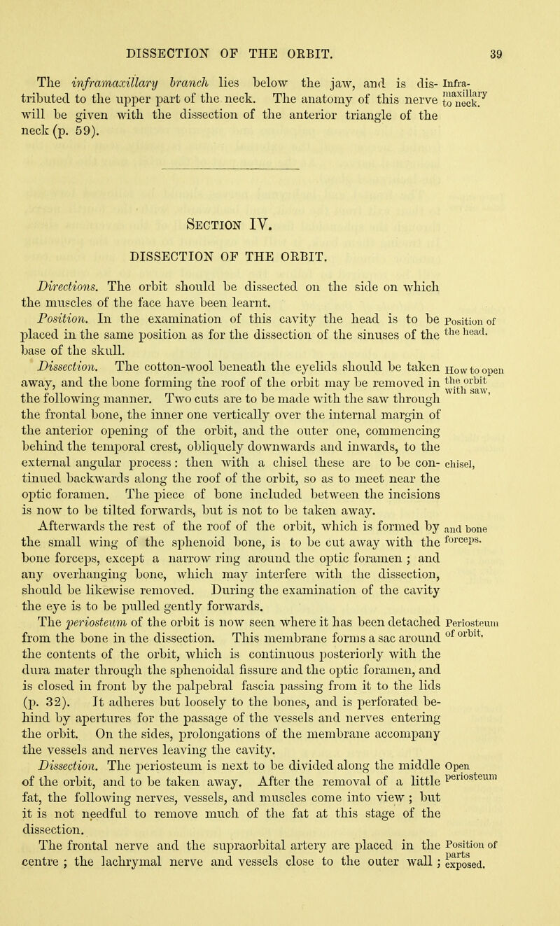The inframaxillary branch lies below the jaw, and is dis- infra- tributed to the upper part of the neck. The anatomy of this nerve t?uec? will be given with the dissection of the anterior triangle of the neck (p. 59). Section IY. DISSECTION OF THE ORBIT. Directions. The orbit should be dissected on the side on which the muscles of the face have been learnt. Position. In the examination of this cavity the head is to be position of placed in the same position as for the dissection of the sinuses of the base of the skull. Dissection. The cotton-wool beneath the eyelids should be taken Howtoopei away, and the bone forming the roof of the orbit may be removed in the following manner. Two cuts are to be made with the saw through the frontal bone, the inner one vertically over the internal margin of the anterior opening of the orbit, and the outer one, commencing behind the temporal crest, obliquely downwards and inwards, to the external angular process: then with a chisel these are to be con- chisel, tinned backwards along the roof of the orbit, so as to meet near the optic foramen. The piece of bone included between the incisions is now to be tilted forwards, but is not to be taken away. Afterwards the rest of the roof of the orbit, which is formed by and bone the small wing of the sphenoid bone, is to be cut away with the forceps, bone forceps, except a narrow ring around the optic foramen ; and any overhanging bone, which may interfere with the dissection, should be like^vise removed. During the examination of the cavity the eye is to be pulled gently forwards. The periosteum of the orbit is now seen where it has been detached Periosteum from the bone in the dissection. This membrane forms a sac around *^r^^^' the contents of the orbit, which is continuous posteriorly with the dura mater through the sphenoidal fissure and the optic foramen, and is closed in front by the palpebral fascia passing from it to the lids (p. 32). It adheres but loosely to the bones, and is perforated be- hind by apertures for the passage of the vessels and nerves entering the orbit. On the sides, prolongations of the membrane accompany the vessels and nerves leaving the cavity. Dissection. The periosteum is next to be divided along the middle Open of the orbit, and to be taken away. After the removal of a little P^iiosteuni fat, the following nerves, vessels, and muscles come into view ; but it is not needful to remove much of the fat at this stage of the dissection. The frontal nerve and the supraorbital artery are ^Dlaced in the Position of centre ; the lachrymal nerve and vessels close to the oater wall; exposed.