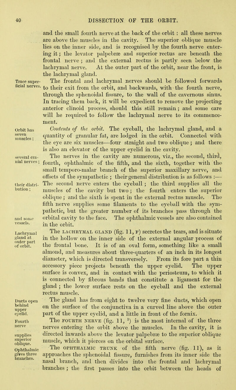 Trace super- ficial nerves, Orbit lias seven muscles; several cra- nial nerves: their distri- bution : and souie vessels. Laelirynial gland at outer part of orbit. Ducts open behind upper eyelid. Fourth nerve supplies superior oblique. Ophthalmic gives three branches. and the small foiirtL. nerve at the back of the orbit : all these nerves are above the muscles in the cavity. The superior oblique muscle lies on the inner side, and is recognised by the fourth nerve enter- ing it; the levator palpebrse and superior rectus are beneath the frontal nerve ; and the external rectus is partly seen below the lachrymal nerve. At the outer part of the orbit, near the front, is the lachrymal gland. The frontal and lachrymal nerves should be followed forwards to their exit from the orbit, and backwards, with the fourth nerve, through the sphenoidal fissure, to the wall of the cavernous sinus. In tracing them back, it will be expedient to remove the projecting anterior clinoid process, should this still remain ; and some care will he required to follow the lachrymal nerve to its commence- ment. Contents of the orbit. The eyeball, the lachrymal gland, and a quantity of granular fat, are lodged in the orbit. Connected with the eye are six muscles—four straight and two oblique ; and there is also an elevator of the upper eyelid in the cavity. The nerves in the cavity are numerous, viz., the second, third, fourth, ophthalmic of the fifth, and the sixth, together with the small temporo-malar branch of the superior maxillary nerve, and offsets of the sympathetic ; their general distribution is as follows :— The second nerve enters the eyeball ; the third supplies all the muscles of the cavity but two; the fourth enters the superior oblique ; and the sixth is spent in the external rectus muscle. The fifth nerve supplies some filaments to the eyeball with the sym- pathetic, but the greater number of its branches j)ass through the orbital cavity to the face. The ophthalmic vessels are also contained in the orbit. The LACHRYMAL GLAND (fig. 11, f) secretes the tears, and is situate in the hollow on the inner side of the external angular process of the frontal bone. It is of an oval form, something like a small almond, and measures about three-quarters of an inch in its longest diameter, which is directed transversely. From its fore part a thin accessory piece projects beneath the upper eyelid. The upper surface is convex, and in contact with the periosteum, to which it is connected by fibrous bands that constitute a ligament for the gland ; the lower surface rests on the eyeball and the external rectus muscle. The gland has from eight to twelve very fine ducts, which open on the surface of the conjunctiva in a curved line above the outer part of the upper eyelid, and a little in front of the fornix. The FOURTH NERVE (fig. 11, ^) is the most internal of the three nerves entering the orbit above the muscles. In the cavity, it is directed inwards above the levator palpebrse to the superior oblique muscle, which it pierces on the orbital surface. The OPHTHALMIC TRUNK of the fifth nerve (fig. 11), as it approaches the sphenoidal fissure, furnishes from its inner side the nasal branch, and then divides into the frontal and lachrymal branches ; the first passes into the orbit between the heads of