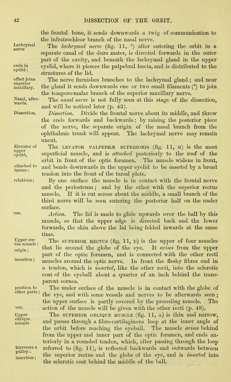 Lachrymal nerve ends in. eyelid: offset joins superior maxillary. Nasal, after- wards. Dissection. Elevator of upper eyelid, attached to tarsus: relations: Upper rec- tus muscle: origin; insertion: position to other yaxts Upper oblique muscle traverses a pulley: insertion; the frontal bone, it sends downwards a twig of communication to the infratrochlear branch of the nasal nerve. The lachrymal nerve (fig. 11, ^) after entering the orbit in a separate canal of the dura mater, is directed forwards in the outer part of the cavity, and beneath the lachrymal gland in the upper eyelid, where it pierces the palpebral fascia, and is distributed to the structures of the lid. The nerve furnishes branches to the lachrymal gland; and near the gland it sends downwards one or two small filaments to join the temporo-malar branch of the superior maxillary nerve. The nasal nerve is not fully seen at this stage of the dissection, and will be noticed later (p. 43). Dissection. Divide the frontal nerve about its middle, and throw the ends forwards and backwards : by raising the posterior piece of the nerve, the separate origin of the nasal branch from the ophthalmic trunk will appear. The lachrymal nerve may remain uncut. The LEVATOR PALPEBRiE suPERiORis (fig. 11, b) is the most superficial muscle, and is attached posteriorly to the roof of the orbit in front of the optic foramen. The muscle widens in front, and bends downwards in the upper eyelid to be inserted by a broad tendon into the front of the tarsal plate. By one surface the muscle is in contact with the frontal neuve and the periosteum; and by the other with the superior rectus muscle. If it is cut across about the middle, a small branch of the third nerve will be seen entering the posterior half on the under surface. Action. The lid is made to glide upwards over the ball by this muscle, so that the upper edge is directed back and the lower forwards, the skin above the lid being folded inwards at the same time. The SUPERIOR RECTUS (fig. 11, d) is the upper of four muscles that lie around the globe of the eye. It arises from the upper part of the optic foramen, and is connected with the other recti muscles around the optic nerve. In front the fleshy fibres end in a tendon, which is inserted, like the other recti, into the sclerotic coat of the eyeball about a quarter of an inch behind the trans- parent cornea. The under surface of the muscle is in contact with the globe of the eye, and with some vessels and nerves to be afterwards seen ; the upper surface is partly covered by the preceding muscle. The action of the muscle will be given with the other recti (p. 48). The SUPERIOR OBLIQUE MUSCLE (fig. 11, a) is thin and narrow, and passes through a fibro-cartilaginous loop at the inner angle of the orbit before reaching the eyeball. The muscle arises behind from the upper and inner part of the optic foramen, and ends an- teriorly in a rounded tendon, which, after passing through the loop referred to (fig. 11), is reflected backwards and outwards between the superior rectus and the globe of the eye, and is inserted into the sclerotic coat behind the middle of the ball.