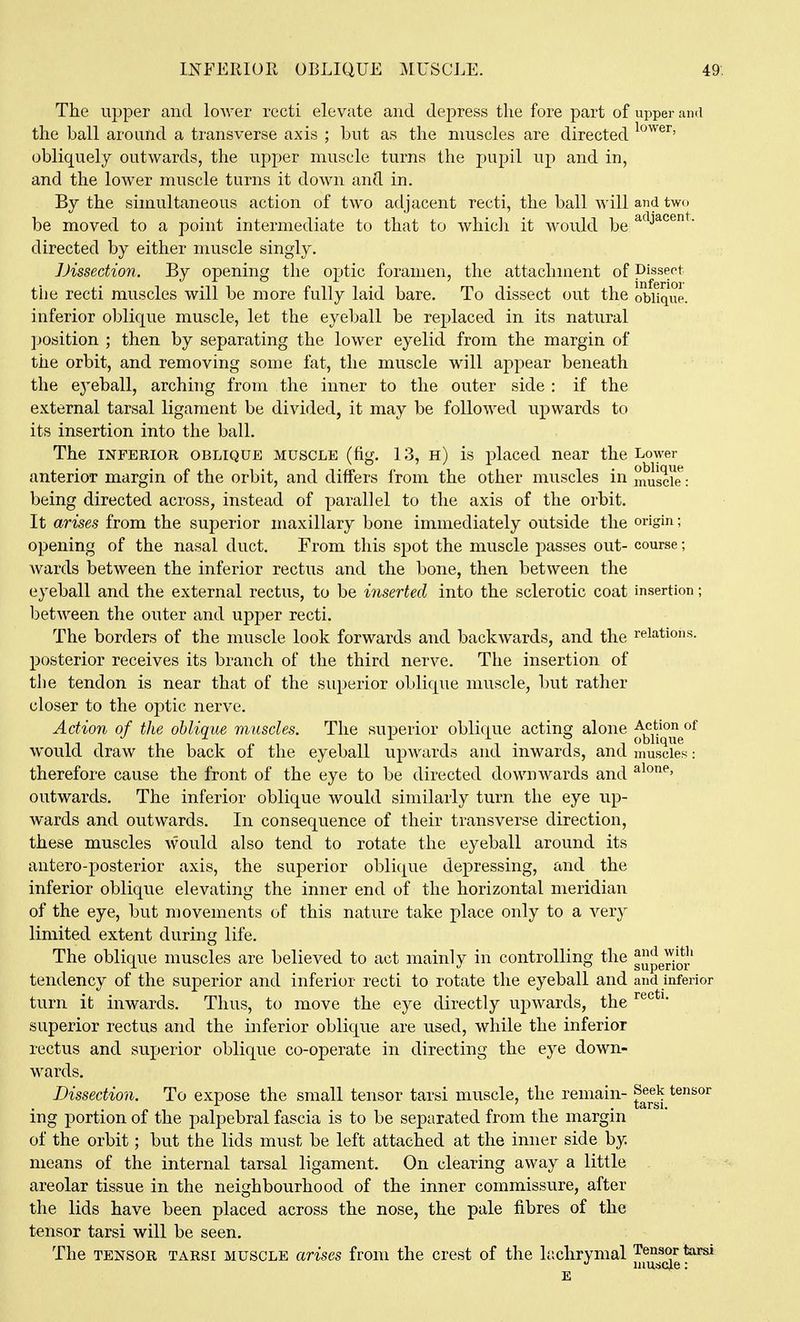 INFEIIIOE, OBLIQUE MUSCLE. 49-. The upper and lower recti elevate and dej)ress the fore part of upper and the ball around a transverse axis ; but as the muscles are directed obliquely outwards, the upper muscle turns the pupil up and in, and the lower muscle turns it down and in. By the simultaneous action of two adjacent recti, the ball will and two be moved to a point intermediate to that to whicli it would be ^^^J^^^^- directed by either muscle singly. JJissedion. By opening the optic foramen, the attachment of Dissect tile recti muscles will be more fully laid bare. To dissect out the obfique. inferior oblique muscle, let the eyeball be replaced in its natural jjosition ; then by separating the lower eyelid from the margin of the orbit, and removing some fat, the muscle will appear beneath the ej^eball, arching from the inner to the outer side : if the external tarsal ligament be divided, it may be followed upwards to its insertion into the ball. The INFERIOR OBLIQUE MUSCLE (fig. 13, H) is placed near the Lower anterior margin of the orbit, and differs from the other muscles in muscle: being directed across, instead of parallel to the axis of the orbit. It arises from the superior maxillary bone immediately outside the origin; opening of the nasal duct. From this spot the muscle passes out- course; Avards between the inferior rectus and the bone, then between the eyeball and the external rectus, to be inserted into the sclerotic coat insertion; between the outer and upper recti. The borders of the muscle look forwards and backwards, and the relations, posterior receives its branch of the third nerve. The insertion of tlie tendon is near that of the superior oblique muscle, but rather closer to the optic nerve. Action of the oblique muscles. The superior oblique acting alone ^^j^^^^^^ would draw the back of the eyeball upwards and inwards, and muscles: therefore cause the front of the eye to be directed downwards and outwards. The inferior oblique would similarly turn the eye up- wards and outwards. In consequence of their transverse direction, these muscles would also tend to rotate the eyeball around its antero-posterior axis, the superior oblique depressing, and the inferior oblique elevating the inner end of the horizontal meridian of the eye, but movements of this nature take place only to a very limited extent during life. The oblique muscles are believed to act mainly in controlling the g^pe^ioi' tendency of the superior and inferior recti to rotate the eyeball and and inferior turn it inwards. Thus, to move the eye directly upwards, the superior rectus and the inferior oblique are used, while the inferior rectus and superior oblique co-operate in directing the eye down- wards. Dissection. To expose the small tensor tarsi muscle, the remain- Seek tensor ing portion of the palpebral fascia is to be separated from the margin of the orbit; but the lids must be left attached at the inner side by means of the internal tarsal ligament. On clearing away a little areolar tissue in the neighbourhood of the inner commissure, after the lids have been placed across the nose, the pale fibres of the tensor tarsi will be seen. The TENSOR TARSI MUSCLE arises from the crest of the Ir.chrymal Jf^^^e^^ E s e.