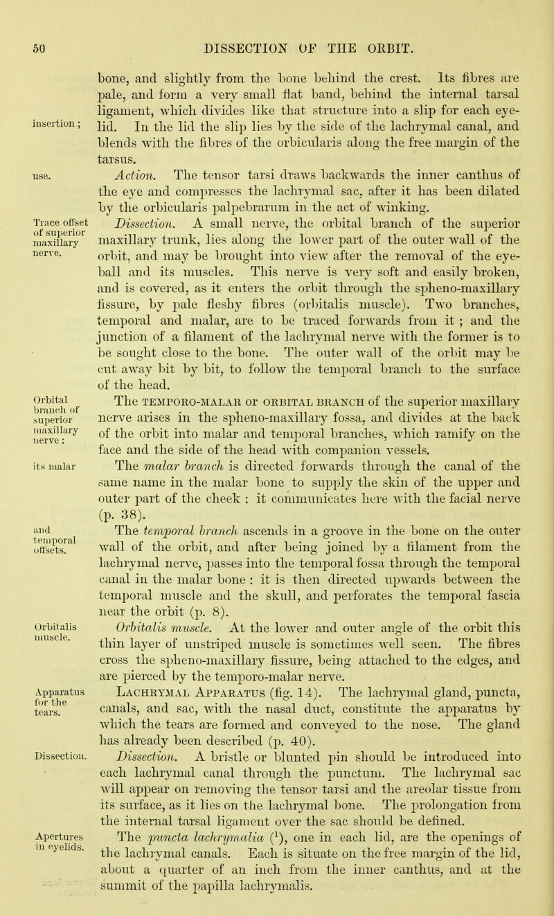 bone, and slightly from the bone behind the crest. Its fibres are pale, and form a very small flat band, behind the internal tarsal ligament, which divides like that structnre into a slip for each eye- insertion ; jj-^ ^-[-^Q i^fi ^YiQ g|[p Qf ^i^Q lachrymal canal, and blends with the fibres of the orbicularis along the free margin of the tarsus. use. Action. The tensor tarsi draws backwards the inner canthus of the eye and compresses the lachrymal sac, after it has been dilated by the orbicularis palpebrarum in the act of winking. Trace offset Dissection. A small nerve, the orbital branch of the superior inaxifiary^ maxillary trunk, lies aloug the lower part of the outer wall of the nerve. orbit, and may be brought into view after the removal of the eye- ball and its muscles. This nerve is very soft and easily broken, and is covered, as it enters the orbit througli the spheno-maxillary fissure, by pale fleshy fibres (orbitalis muscle). Two branches, temporal and malar, are to be traced forwards from it ; and the junction of a filament of the lachrymal nerve with the former is to be sought close to the bone. The outer wall of the orbit may be cut away bit by bit, to follow the temporal branch to the surface of the head. bram h of '^^^ TEMPORO-MALAR or ORBITAL BRANCH of the superior maxillary superior nerve arises in the spheno-maxillary fossa, and divides at the back nerve^-^^^ of the orbit into malar and temporal branches, which ramify on the face and the side of the head with companion vessels, its malar The malar branch is directed forwards through the canal of the same name in the malar bone to supply the skin of the upper and outer part of the cheek : it communicates here with the facial nerve (p. 38). and The temporal hrancU ascends in a groove in the bone on the outer oStsy^^ wall of the orbit, and after being joined by a filament from the lachrymal nerve, passes into the temporal fossa through the temporal canal in the malar bone : it is then directed upwards between the temporal muscle and the skull, and perforates the temporal fascia near the orbit (p. 8). Orbitalis Ovhitalis muscle. At the lower and outer angle of the orbit this thin layer of unstriped muscle is sometimes well seen. The fibres cross the spheno-maxillary fissure, being attached to the edges, and are joierced by the temporo-malar nerve. Apparatus LACHRYMAL APPARATUS (fig. 14). The lachrymal gland, puncta, tears. ^ canals, and sac, with the nasal duct, constitute the apparatus by which the tears are formed and conveyed to the nose. The gland has already been described (p. 40). Dissection. Dissection. A bristle or blunted pin should be introduced into each lachrymal canal through the punctum. The lachrymal sac will appear on removing the tensor tarsi and the areolar tissue from its surface, as it lies on the lachrymal bone. The prolongation from the internal tarsal ligament over the sac should be defined. Apertures The functa lachrymalia (^), one in each lid, are the openings of m eyelids. ^-^^ lachiymal canals. Each is situate on the free margin of the lid, about a quarter of an inch from the inner canthus, and at the summit of the papilla lachrymalis.