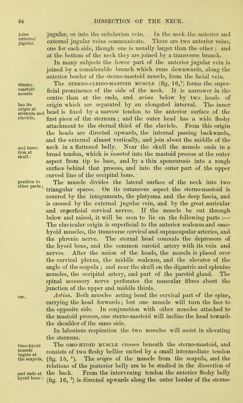 joins jugular, or into the subclavian vein. In tlie neck tlie anterior and Jugular.^ external jugular veins communicate. There are two anterior veins^ one for each side, though one is usually larger than the other ; and at the bottom of the neck they are joined by a transverse branch. In many subjects the lower part of the anterior jugular vein is joined by a considerable branch which runs downwards, along the anterior border of the sterno-mastoid muscle, from the facial vein. Sterno- The STERNO-CLEiDO-MASTOiD MUSCLE (fig. 16,^) fomis the super- muscie*^ ficial prominence of the side of the neck. It is narrower in the centre than at the ends, and arises below by two heads of has its origin which are separated by an elongated interval. The inner sternum and liead is fixed by a narrow tendon to the anterior surface of the clavicle, fj-gf; piece of the sternum ; and the outer head has a wide fleshy attachment to the sternal third of the clavicle. From this origin the heads are directed upwards, the internal passing backwards, and the external almost vertically, and join about the middle of the and inser- neck in a flattened belly. Near the skull the muscle ends in a skuil^-* broad tendon, which is inserted into the mastoid process at the outer aspect from tip to base, and by a thin aponeurosis into a rough surface behind that process, and into the outer part of the upper curved line of the occipital bone, position to The muscle divides the lateral surface of the neck into two other parts, ^j,j^^jjg^^|^p spaces. On its cutaneous aspect the sterno-mastoid is covered by the integuments, the platysma and the deep fascia, and is crossed by the external jugular vein, and by the great auricular and superficial cervical nerves. If the muscle be cut through below and raised, it will be seen to lie on the following parts :— The clavicular origin is superficial to the anterior scalenus and omo- hyoid muscles, the transverse cervical and suprascapular arteries, and the phrenic nerve. The sternal head conceals the depressors of the hyoid bone, and the common carotid artery w^ith its vein and nerves. After the union of the heads, the muscle is placed over the cervical plexus, the middle scalenus, and the elevator of the angle of the scapula ; and near the skull on the digastric and splenius muscles, the occipital artery, and part of the parotid gland. The spinal accessory nei^^e perforates the muscular fibres about the junction of the upper and middle thirds, use. Action. Both muscles acting bend the cervical part of the spine, carrying the head forwards; but one muscle will turn the face to the opposite side. In conjunction with other muscles attached to the mastoid process, one sterno-mastoid will incline the head towards the shoulder of the same side. In laborious respiration the two muscles will assist in elevating the sternum. Omo-hyoid The OMO-HYOID MUSCLE crosses beneath the sterno-mastoid, and begins^at consists of two fleshy bellies united by a small intermediate tendon the scapula, (fig. 15, ■^). The origin of the muscle from the scapula, and the relations of the posteiior belly are to be studied in the dissection of and ends at the back. From the intervening tendon the anterior fleshy belly hyoidbone: ^^g^ .3^ directed upwards along the outer border of the sterno-