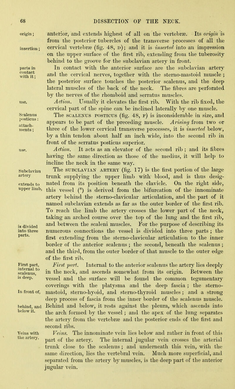 origin insertion parts in contact with it: Scalenus posticus: attach- ments ; Subclavian artery extends to upper limb, is divided into three parts. First part, internal to scalenus, is deep. In front of, behind, and below it. Veins with the artery. antetior, and extends highest of all on the vertebrae. Its origin is from the posterior tubercles of the transverse ]:)rocesses of all the cervical vertebrae (fig. 48, d) ; and it is inserted into an impression on the upper surface of the first rib, extending from the tuberosity behind to the groove for the subclavian artery in front. In contact with the anterior surface are the subclavian artery and the cervical nerves, together with the sterno-mastoid muscle ; the posterior surface touches the posterior scalenus, and the deep lateral muscles of the back of the neck. The fibres are perforated by the nerves of the rhomboid and serratus muscles. Action. Usually it elevates the first rib. With the rib fixed, the cervical part of the spine can be inclined laterally by one muscle. The SCALENUS POSTICUS (fig. 48, f) is inconsiderable in size, and appears to be part of the preceding muscle. Arising from two or three of the lower cervical transverse processes, it is inserted below, by a thin tendon about half an inch A\dde, into the second rib in front of the serratus posticus superior. Action. It acts as an elevator of the second rib ; and its fibres having the same direction as those of the medius, it will help to incline the neck in the same Avay. The SUBCLAVIAN ARTERY (fig. 17) is the first portion of the large trunk supplying the upper limb with blood, and is thus desig- nated from its position beneath the clavicle. On the right side, this vessel (^) is derived from the bifurcation of the innominate artery behind the sterno-clavicular articulation, and the part of it named subclavian extends as far as the outer border of the first rib. To reach the limb the artery crosses the lower part of the neck, taking an arched course over the top of the lung and the first rib, and between the scaleni muscles. For the purpose of describing its numerous connections the vessel is divided into three parts ; the first extending from the sterno-clavicular articulation to the inner border of the anterior scalenus ; the second, beneath the scalenus ; and the third, from the outer border of that muscle to the outer edge of the first rib. First part. Internal to the anterior scalenus the artery lies deeply in the neck, and ascends somewhat from its origin. Between the vessel and the surface will be found the common tegumentary coverings with the platysma and the deep fascia ; the sterno- mastoid, sterno-hyoid, and sterno-thyroid muscles ; and a strong deep process of fascia froiu the inner border of the scalenus muscle. Behind and below, it rests against the pleura, which ascends into the arch formed by the vessel; and the apex of the lung separates the artery from the vertebras and the posterior ends of the first and second ribs. Veins. The innominate vein lies below and rather in front of this part of the artery. The internal jugular vein crosses the arterial trunk close to the scalenus ; and underneath this vein, with the same direction, lies the vertebral vein. Much more superficial, and separated from the artery by muscles, is the deep part of the anterior jugular vein.