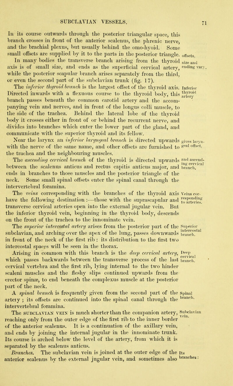 In its course outwards tlirougii the posterior triangular space, this branch crosses in front of the anterior scalenus, the phrenic nerve, and the brachial plexus, but usually behind the omo-hyoid. Some small offsets are supplied bj it to the parts in the posterior triangle, offsets. In many bodies the transverse branch arising from the thyroid size and axis is of small size, and ends as the superficial cervical artery, ending vary, while the posterior scapular branch arises separately from the third, or even the second part of the subclavian trunk (fig, 17). The inferior thyroid branch is the largest offset of the thyroid axis, inferior Directed inwards with a flexuous course to the thyroid body, this artery' branch passes beneath the common carotid artery and the accom- panying vein and nerves, and in front of the longus colli muscle, to the side of the trachea. Behind the lateral lobe of the thyroid body it crosses either in front of or behind the recurrent nerve, and divides into branches which enter the lower part of the gland, and communicate Avith the superior thyroid and its fellow. Near the larynx an inferior laryngeal branch is directed upwards gives laryn- Avith the nerve of the same name, and other offsets are furnished to ^^^^ ofiset, the trachea and the neighbouring muscles. The ascending cervical branch of the thyroid is directed upwards ascend. Ijetween the scalenus anticus and rectus capitis anticus major, and brancii. euds in branches to those muscles and the posterior triangle of the neck. Some small spinal offsets enter the spinal canal through the intervertebral foramina. The veins corresj)onding with the branches of the thyroid axis Veins cor- have the following destination :—those with the suprascapular and lTf,irterielf transverse cervical arteries open into the external jugular vein. But the inferior thyroid vein, beginning in the thyroid body, descends on the front of the trachea to the innominate vein. The superior intercostal artery arises from the posterior part of the Superior subclavian, and arching over the apex of the lung, passes downwards branch! in front of the neck of the first rib : its distribution to the first two intercostal spaces will be seen in the thorax. Arising in common with this branch is the deep cervical artery, Deep Avhich passes backwards between the transverse process of the last braneli. cervical vertebra and the first rib, lying internal to the two hinder scaleni muscles and the ileshy slips continued upwards from the erector spinte, to end beneath the complexus muscle at the posterior part of the neck. A spinal branch is frequently given from the second part of the Spinal arteiy ; its offsets are continued into the spinal canal through the intervertebral foramina. The SUBCLAVIAN VEIN is much shorter than the companion artery. Subclavian reaching only from the outer edge of the first rib to the inner border of the anterior scalenus. It is a continuation of the axillary vein, and ends by joining the internal jugular in the innominate trunk. Its course is arched below the level of the artery, from which it is separated by the scalenus anticus. Branches. The subclavian vein is joined at the outer edge of the its anterior scalenus ]iy the external jugular vein, and sometimes also ^^^^^l^^s: