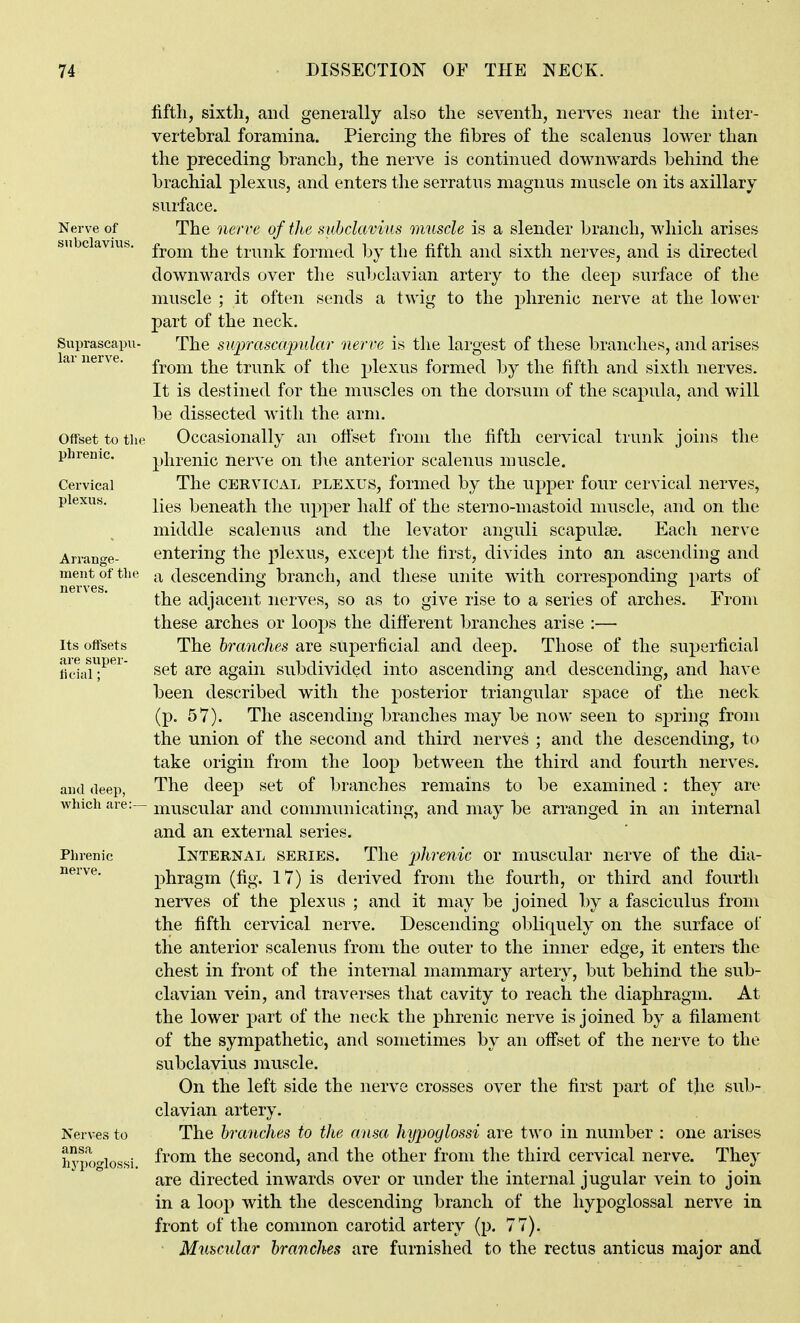 iiftli, sixth, and generally also the seA^enth, nei^es near the inter- vertebral foramina. Piercing the fibres of the scalenus lower than the preceding branch, the nerve is continued downwards behind the brachial plexus, and enters the serratus magnus muscle on its axillary surface. The nerve oftlie suhclavius muscle is a slender branch, which arises from the trunk formed by the fifth and sixth nerves, and is directed downwards over the subclavian artery to the deep surface of the muscle ; it often sends a twig to the j)hrenic nerve at the lower part of the neck. The suprascajndar nerve is the largest of these branches, and arises from the trunk of the jjlexus formed by the fifth and sixth nerves. It is destined for the muscles on the dorsum of the scapula, and will be dissected with the arm. Occasionally an offset from the fifth cervical trunk joins the phrenic nerve on t]\e anterior scalenus muscle. The CERVICAL PLEXUS, formed by the upper four cervical nerves, lies beneath the upper half of the sterno-mastoid muscle, and on the middle scalenus and the levator anguli scapulae. Each nerve entering the plexus, except the first, divides into an ascending and a descending branch, and these unite with corresponding parts of the adjacent nerves, so as to give rise to a series of arches. From these arches or loops the different branches arise :— The branches are superficial and deep. Those of the superficial set are again subdivided into ascending and descending, and have been described with the posterior triangular space of the neck (p. 57). The ascending branches may be now seen to sj)ring from the union of the second and third nerves ; and the descending, to take origin from the loop between the third and fourth nerves. The deep set of branches remains to be examined : they are muscular and communicating, and may be arranged in an internal and an external series. Internal series. The 2)hrenic or muscular nerve of the dia- phragm (fig. 17) is derived from the fourth, or third and fourth nerves of the plexus ; and it may be joined by a fasciculus from the fifth cervical nerve. Descending obliquely on the surface of the anterior scalenus from the outer to the inner edge, it enters the chest in front of the internal mammary artery, but behind the sub- clavian vein, and traverses that cavity to reach the diaphragm. At the lower part of the neck the phrenic nerve is joined by a filament of the sympathetic, and sometimes by an off'set of the nerve to the subclavius muscle. On the left side the nerve crosses over the first jDart of tjie sub- clavian artery. The branches to the ansa hyjjoglossi are two in number : one arises from the second, and the other from the third cervical nerve. They are directed inwards over or under the internal jugular vein to join in a loop with the descending branch of the hypoglossal nerve in front of the common carotid artery (p. 77). Muscular branches are furnished to the rectus anticus major and