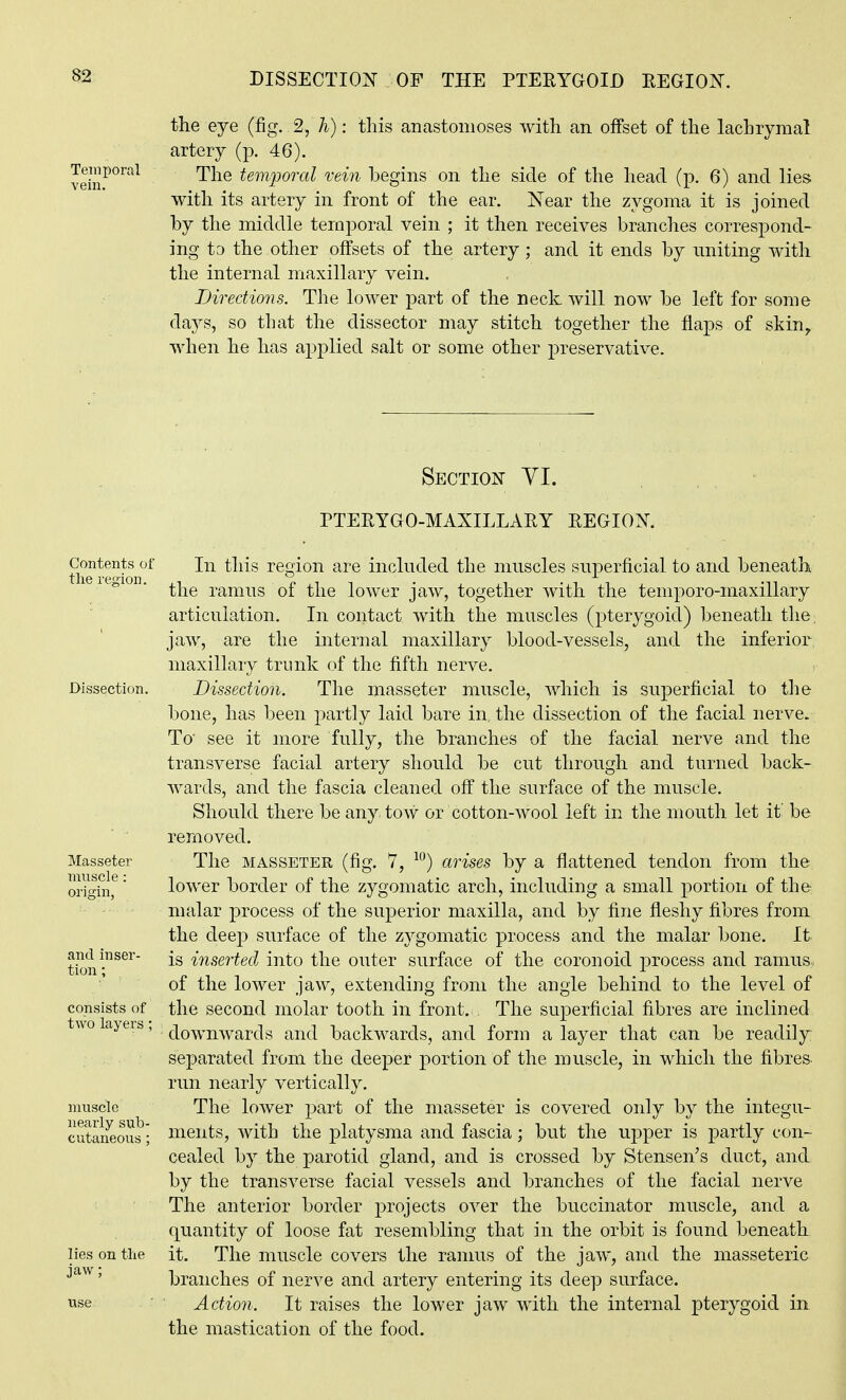Temporal vein. the eye (fig. 2, h): this anastomoses with an offset of the lachrymal artery (p. 46). The temporal vein begins on the side of the head (p. 6) and lies with its artery in front of the ear. Near the zygoma it is joined by the middle temporal vein ; it then receives branches correspond- ing to the other offsets of the artery; and it ends by uniting with the internal maxillary vein. Directions. The lower part of the neck will now be left for some days, so that the dissector may stitch together the flaps of skin, when he has applied salt or some other preservative. Section YI. PTEEYGO-MAXILLARY REGION. Contents of the region. Dissection. Masseter muscle: origin, and inser- tion ; consists of two layers; muscle nearly sub- lies on the jaw; In this region are included the muscles superficial to and beneath the ramus of the lower jaw, together with the temporo-maxillary articulation. In contact with the muscles (pterygoid) beneath the; jaw, are the internal maxillary blood-vessels, and the inferior maxillary trunk of the fifth nerve. Dissection. The masseter muscle, which is superficial to tlie bone, has been partly laid bare in, the dissection of the facial nerve. To see it more fully, the branches of the facial nerve and the transverse facial artery should be cut through and turned back- wards, and the fascia cleaned off the surface of the muscle. Should there be any. tow or cotton-wool left in the mouth let if be removed. The MASSETER (fig. 7, arises by a flattened tendon from the lower border of the zygomatic arch, including a small portion of the malar process of the superior maxilla, and by fine fleshy fibres from the dee23 surface of the zygomatic process and the malar bone. It is inserted into the outer surface of the coronoid j^rocess and ramus, of the lower jaw, extending from the angle behind to the level of the second molar tooth in front. The superficial fibres are inclined downwards and backwards, and form a layer that can be readily separated from the deeper portion of the muscle, in which the fibres run nearly vertically. The lower part of the masseter is covered only by the integu- ments, with the platysma and fascia; but the upper is partly con- cealed by the parotid gland, and is crossed by Stensen's duct, and by the transverse facial vessels and branches of the facial nerve The anterior border projects over the buccinator muscle, and a quantity of loose fat resembling that in the orbit is found beneath it. The muscle covers the ranms of the jaw, and the masseteric branches of nerve and artery entering its deep surface. Action. It raises the lower jaw with the internal pterygoid in the mastication of the food.