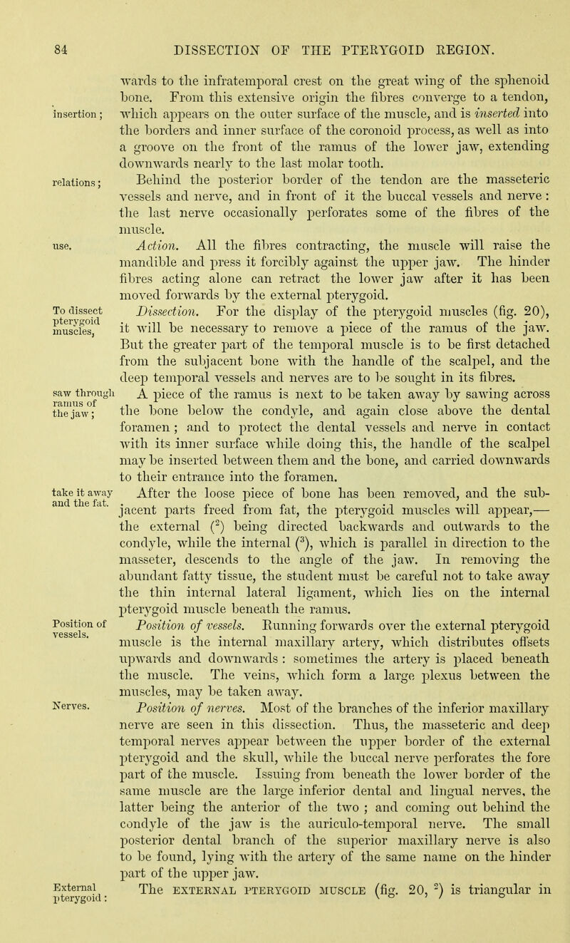 wards to the infratemporal crest on the great whig of the sphenoid bone. From this extensive origin the fibres converge to a tendon, which appears on the outer surface of the muscle, and is inserted into the borders and inner surface of the coronoid process, as well as into a groove on the front of the ramus of the lower jaw, extending downwards nearly to the last molar tooth. Behind the posterior border of the tendon are the masseteric vessels and nerve, and in front of it the buccal vessels and nerve: the last nerve occasionally perforates some of the fibres of the muscle. Action. All the fil)res contracting, the muscle will raise the mandible and press it forcibly against the upper jaw. The hinder fibres acting alone can retract the lower jaw after it has been moved forwards by the external pterygoid. Dissection. For the display of the pterygoid muscles (fig. 20), it will be necessary to remove a piece of the ramus of the jaw. But the greater part of the temporal muscle is to be first detached from the subjacent bone with the handle of the scalj)el, and the deej) temporal vessels and nerves are to be sought in its fibres, saw through A piece of the ramus is next to be taken away by sawing across the jaw; the bone below the condyle, and again close above the dental foramen ; and to protect the dental vessels and nerve in contact with its inner surface while doing this, the handle of the scalpel may be inserted between them and the bone, and carried downwards to their entrance into the foramen, take it away After the loose piece of bone has been removed, and the sub- ■ jacent parts freed from fat, the pterj^goid muscles will appear,— the external (^) being directed backwards and outwards to the condyle, while the internal (^), which is parallel in direction to the masseter, descends to the angle of the jaw. In removing the abundant fatty tissue, the student must be careful not to take away the thin internal lateral ligament, which lies on the internal pterygoid muscle beneath the ramus, position of Position of vessels. Running forwards over the external pterygoid muscle is the internal maxillary artery, which distributes offsets upwards and downwards : sometimes the artery is placed beneath the muscle. The veins, which form a large plexus between the muscles, may be taken away. Nerves. Position of nerves. Most of the branches of the inferior maxillary nerve are seen in this dissection. Thus, the masseteric and deep temporal nerves appear between the upper border of the external pterygoid and the skull, while the buccal nerve perforates the fore part of the muscle. Issuing from beneath the lower border of the same muscle are the large inferior dental and lingual nerves, the latter being the anterior of the two ; and coming out behind the condyle of the jaw is the auriculo-temporal nerve. The small posterior dental branch of the superior maxillary nerve is also to be found, lying with the artery of the same name on the hinder part of the upper jaw. External The EXTERNAL PTERYGOID MUSCLE (fig. 20, ^) is triangular in pterygoid: \ o j / o insertion relations; To dissect pterygoid muscles,