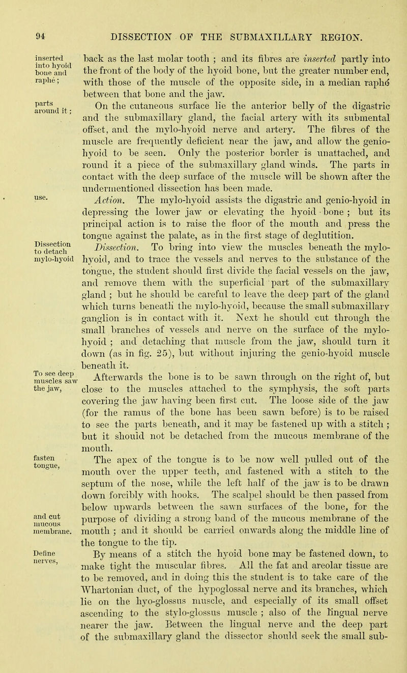 Dissection to detach inserted back as the last molar tootli ; and its fibres are inserted partly into bmie^amr^ the front of the l)ody of the hyoid bone, but the greater number end, raphe; with those of the muscle of the opposite side, in a median raphe between that bone and the jaw. around it • ^^^^ cutaneous surface lie the anterior belly of the digastric and the submaxillary gland, the facial artery with its submental ofiset, and the mylo-hyoid nerve and artery. The fibres of the muscle are frequently deficient near the jaw, and allow the genio- hyoid to be seen. Only the posterior border is unattached, and round it a piece of the submaxillary gland winds. The j)arts in contact with the deep surface of the muscle will be shown after the undermentioned dissection has been made. Action. The mylo-hyoid assists the digastric and genio-hyoid in depressing the lower jaw or elevating the hyoid bone ; but its principal action is to raise the floor of the mouth and press the tongue against the palate, as in the first stage of deglutition. Dissection. To bring into view the muscles beneath the mylo- niyio-hyoid hyoid, and to trace the vessels and nerves to the substance of the tongue, the student should first divide the facial vessels on the jaw, and remove them with the superficial part of the submaxillary gland ; but he should be careful to leave the deep part of the gland which turns beneatli the mylo-hyoid, because the small submaxillary ganglion is in contact with it. Next he should cut through the small branches of vessels and nerve on the surface of the mylo- hyoid ; and detaching that muscle from the jaw, should turn it down (as in fig. 25), but without injuring the genio-hyoid muscle beneath it. muscies^aw Afterwards the bone is to be sawn through on the right of, but the jaw, close to the muscles attached to the symphysis, the soft parts covering the jaw having been first cut. The loose side of the jaw (for the ramus of the bone has been sawn before) is to be raised to see the parts beneath, and it may be fastened up with a stitch ; but it should not be detached from the mucous membrane of the mouth. toi*oue '^^^^ apex of the tongue is to be now w^ell jjuUed out of the ° ' mouth over the upper teeth, and fastened with a stitch to the septum of the nose, while the left half of the jaw is to be drawn down forcibly with hooks. The scalpel should be then passed from below upwards between the sawn surfaces of the bone, for the and cut purpose of dividing a strong l^and of the mucous membrane of the membrane, mouth ; and it should be carried onwards along the middle line of the tongue to the tip. Define means of a stitch the hyoid bone may be fastened down, to make tight the muscular fibres. All the fat and areolar tissue are to be removed, and in doing this the student is to take care of the Whartonian duct, of the hypoglossal nerve and its branches, which lie on the hyo-glossus muscle, and especially of its small off'set ascending to the stylo-glossus muscle ; also of the lingual nerve nearer the jaw. Between the lingual nerve and the deep part of the submaxillary gland the dissector should seek the small sub- nerves,