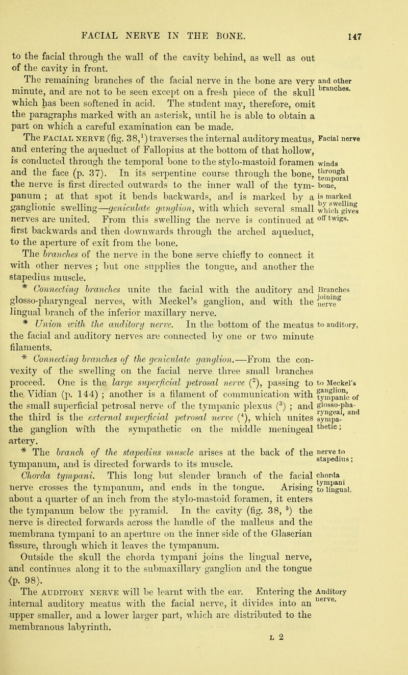 to the facial through the wall of the cavity behind, as well as out of the cavity in front. The remaining branches of the facial nerve in the bone are very and other minute, and are not to be seen except on a fresh jDiece of the skull which has been softened in acid. The student may, therefore, omit the paragraphs marked with an asterisk, until he is able to obtain a part on which a careful examination can be made. The FACIAL NERVE (fig. 38/) traverses the internal auditory meatus, Facial nerve and entering the aqueduct of Fallopius at the bottom of that hollow, is conducted through the temporal bone to the stylo-mastoid foramen winds and the face (p. 37). In its serpentine course through the bone, temporal the nerve is first directed outwards to the inner wall of the tym- bone, panum ; at that spot it bends backwards, and is marked by a is marked ganglionic swelling—geniculate ganglion, with which several small which^give^ nerves are united. From this swelling the nerve is continued at off twigs, first backwards and then downwards through the arched aqueduct, to the aperture of exit from the bone. The branches of the nerve in the bone serve chiefly to connect it with other nerves ; but one supj^lies the tongue, and another the stapedius muscle. * Connecting hranches unite the facial with the auditory and Branches glosso-pharyngeal nerves, with Meckel's ganglion, and with the nerie^ lingual branch of the inferior maxillary nerve. * Union idth the auditory nerve. In the bottom of the meatus to auditory, the facial and auditory nerves are connected by one or two minute filaments. Gon7iecting branches of the geniculate ganglion.—From the con- vexity of the swelling on the facial nerve three small branches proceed. One is the large superficial petrosal nerve (^), passing to to Meckel's the Vidian (p. 144) ; another is a filament of communication with fyfpa^c of the small superficial petrosal nerve of the tympanic plexus (^) ; and the third is the external superficial 'petrosal nerve (■^), which unites sympa-' the ganglion wi'th the sympathetic on the middle meningeal ^^etic; artery. * The branch of the stapedius muscle arises at the back of the nerve to tympanum, and is directed forwards to its muscle. stapedius,, Chorda tympani. This long but slender branch of the facial chorda nerve crosses the tympanum, and ends in the tongue. Arising to'iingual. about a quarter of an inch from the stylo-mastoid foramen, it enters the tympanum below the pyramid. In the cavity (fig. 38, ^) the nerve is directed forwards across the handle of the malleus and the membrana tympani to an aperture on the inner side of the Glaserian fissure, through which it leaves the tympanum. Outside the skull the chorda tympani joins the lingual nerve, and continues along it to the submaxillary ganglion and the tongue <p. 98). The AUDITORY NERVE wiU be learnt with the ear. Entering the Auditory internal auditory meatus with the facial nerve, it divides into an upper smaller, and a lower larger part, which are distributed to the membranous labyrinth. L 2