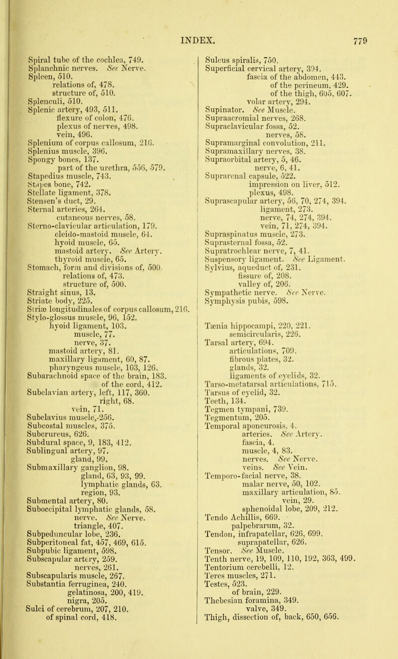 Spiral tube of the cochlea, 749. Splanchnic nerves. Sec Nei've. Spleen, 510. relations of, 478. structure of, 510. Splenculi, 510. Splenic arteiy, 493, 51L flexure of colon, 476. plexus of nerves, 498. vein, 496. Splenium of corpus callosum, 216. Splenius muscle, 396. Spongy bones, 137. part of the urethra, 556, 579. Stapedius muscle, 743. Strt])es bone, 742. Stellate ligament, 378. Stensen's duct, 29. Sternal arteries, 264. cutaneous nerves, 58. Stcrao-clavicular articulation, 179. cleido-mastoid muscle, 64. hyoid muscle, 65. mastoid arter}-. See Artery. thyroid muscle, 65. Stomach, form and divisions of, 500. relations of, 473. structure of, 500. Straight sinus, 13. Striate body, 225. Sirite longitudinales of corpus callosum, 216. Stylo-glossus muscle, 96, 152. hyoid ligament, 103. muscle, 77. nerve, 37. mastoid artery, 81. maxillary ligament, 60, 87. pharyngeus muscle, 103, 126. Subarachnoid space of the brain, 183. of the cord, 412. Subclavian artery, left, 117, 360. right, 68. vein, 71. Subclavius muscle,-256. Subcostal muscles, 375. Subcrurcus, 626. Subdural space, 9, 183, 412. Sublingual artery, 97. gland, 99. Submaxillary ganglion, 98. gland, 63, 93, 99. lymphatic glands, 63. region, 93. Submental artery, 80. Suboccipital lymphatic glands, 58. nerve. See Nerve, triangle, 407. Subpeduncular lobe, 236. Subperitoneal fat, 457, 469, 615. Subpubic ligament, 598. Subscapular artery, 259. nerves, 261. Subscapularis muscle, 267. Substantia ferruginea, 240. gelatinosa, 200, 419. nigra, 205. Sulci of cerebrum, 207, 210. of spinal cord, 418. Sulcus spiralis, 750. Superficial cervical artery, 394. fascia of the abdomen, 443. of the perineum, 429. of the thigh, 6U5, 607. volar artery, 294. Supinator. See Muscle. Supraacromial nerves, 268. Supraclavicular fossa, 52. nerves, 58. Supramarginal convolution, 211. Supramaxillary nerves, 38. j Supraorbital artery, 5, 46. nerve, 6, 41. Suprarenal capsule, 522. impression on liver, 512. plexus, 498. I Suprascapular arter}-, 56, 70, 274, 394. ligament, 273, nerve, 74, 274, 394. vein, 71, 274, 394. Supraspinatus muscle, 273. Suprasternal fossa, 52. Supratrochlear nerve, 7, 41. Suspensor}' ligament. See Ligament. Sylvius, aqueduct of, 231. fissure of, 208. valley of, 206. Sympathetic nerve. See Nerve. Symphysis pubis, 598. Tsenia hippocampi, 220, 221. semicircularis, 226. Tarsal artery, 694. articulations, 709. fibrous plates, 32. glands, 32. ligaments of eyelids, 32. Tarso-metatarsal articulations, 715. Tarsus of eyelid, 32. Teeth, 134. Tegmen tympani, 739. Tegmentum, 205. Temporal aponeurosis, 4. arteries. See Artery. fascia, 4. muscle, 4, 83. nerves. Sec Nerve. veins. See Vein. Tempore-facial nerve, 38. malar nerve, 50, 102. maxillary articulation, 85. vein, 29. sphenoidal lobe, 209, 212. Tendo Achillis, 669. palpebrarum, 32. Tendon, infrapatellar, 620, 699. suprapatellar, 626. Tensor. See Muscle. Tenth nerve, 19, 109, 110, 192, 363, 499 Tentorium cerebelli, 12. Teres muscles, 271. Testes, 523. of brain, 229. Thebesian foramina, 349. valve, 349. Thigh, dissection of, back, 650, 656.