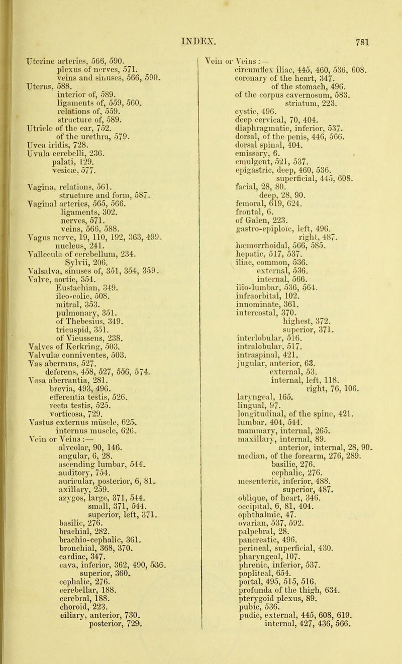 Uterine arteries, ~)G6, 590. plexus of norves, 571. veins and sinuses, 566, 590. Uterus, 588. interior of, 589. ligaments of, 559, 560. relations of, 559. stj-ucture of, 589. Utricle of the ear, 752. of the urethra, 579. Uvea iridis, 728. Uvula cerebelli, 236. palati, 129. vesicjc, 577. Vagina, relations, 561. structure and form, 587. Vaginal arteries, 565, 566. ligaments, 302. nerves, 571. veins, 566, 588. Vagus nerve, 19, 110, 192, 363, 4-99. nucleus, 241. A'allecula of cerebellum, 234. Sylvii, 206. Valsalva, sinuses of, 351, 354, 359. A'alve, aortic, 354. Eustacliian, 349. ileo-colic, 508. mitral, 353. pulmonary, 351. of Thebesius, 349. tricuspid, 351. of Vieussens, 238. Valves of Kerkring, 503. Valvula) conniventes, 503. Vas aberrans, 527. deferens, 458, 527, 556, 574. Vasa aberrantia, 281. brevia, 493, 496. efterentia testis, 526. recta testis, 525. A^orticosa, 729. Vastus externus muscle, 62.>. internus muscle, 626. Vein or A^eina ;— alveolar, 90, 146. angular, 6, 28. ascending lumbar, 544. auditory, 754. auricular, posterior, 6, 81. axillary, 259. azvgos, large, 371, 544. small, 371, 544. superior, left, 371. basilic, 276. brachial, 282. brachio-cephalic, 301. bronchial, 368, 370. cardiac, 347. cava, inferior, 362, 490, 536. superior, 360. cephalic, 276. cerebellar, 188. cerebral, 188. choroid, 223. ciliary, anterior, 730. posterior, 729, Vein or Veins :— circumflex iliac, 445, 460, 536, 608. coronary of the heart, 347. of the stomach, 496. of the corpus cavernosum, 583. striatum, 223. cystic, 496. deep cervical, 70, 404. diaphragmatic, inferior, 537. dorsal, of the penis, 446, 566. dorsal spinal, 404. emissary, 6. emulgent, 521, 537. epigasti-ic, deep, 460, 536. superficial, 445, 608. facial, 28, 80. deep, 28, 90. femoral, 619, 624. frontal, 6. of Galen, 223. gastro-epiploic, left, 496. right, 487. lr<emorrhoidal, 566, 585. hepatic, 517, 537. iliac, common, 536. external, 536. internal, 560. ilio-luinbar, 536, 504. infraorbital, 102. innominate, 361. intercostal, 370. highest, 372. superior, 371. interlobular, 516. intralobular, 517. intraspinal, 421. jugular, anterior-, 63. external, 53. internal, left, 118. right, 76, 106. laryngeal, 165. lingual, 97. lonnitiulinal, of the spine, 421. lumbar. 404, 544. manuuary, internal, 265. maxillary, internal, 89. anterior, internal, 28, 90. median, of the forearm, 276, 289. basilic, 276. cephalic, 276. mesenteric, inferior, 488. superior, 487. oblique, of heart, 346. occipital, 6, 81, 404. ophthalmic, 47. ovarian, 537, 592. palpebral, 28. pancreatic, 496. perineal, superficial, 430. pharyngeal, 107. phrenic, inferior, 537. popliteal, 654. portal, 495, 515, 516. profunda of the thigh, 634. pterygoid plexus, 89. pubic, 536. pudic, external, 445, 608, 619. internal, 427, 436, 566.