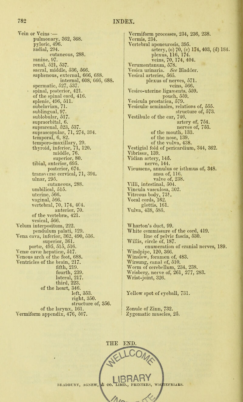 Vein or Veins •— pulmonary, 362, 368. pyloric, 496. radial, 294. cutaneous, 288. ranine, 97. renal, 521, 537. sacral, middle, 536, 566. saphenous, external, 666, 688. internal, 608, 666, 688. spermatic, 527, 537. • spinal, posterior, 421. of the sjnnal cord, 416. splenic, 496, 511. subclavian, 71. sublingual, 97. sublobular, 517. supraorbital, 6. suprarenal, 523, 537. suprascapular, 71, 274, 394. temporal, 6, 82. temporo-maxillary, 29, thyroid, inferior, 71, 120. middle, 76. superior, 80. tibial, anterior, 695. posterior, 674. transverse cervical, 71, 394. ulnar, 295. cutaneous, 288. umbilical, 515. uterine, 566. vaginal, 566. vertebral, 70, 174, 4C4. anterior, 70. of the vertebra;, 421. vesical, 566. Velum interpositum, 222. pendulum palati, 129. Vena cava, inferior, 362, 490, 536. superior, 361. porta}, 495, 515, 516. Venae cavre hepatica?, 517. Venous arch of the foot, 688. Ventricles of the brain, 217. fifth, 219. fourth, 239. lateral, 217. third, 223. of the heart, 346. left, 353. right, 350. structure of, 356. of the larynx, 161. Vermiform appendix, 476, 507. Venniform processes, 234, 236, 238. Vermis, 234. Vertebral aponeurosis, 395. artery, (o) 70, (c) 174,403, (d) 184. plexus, 116, 174. veins, 70, 174, 404. Verumontanum, 578. Vesica urinaria. See Bladder. Vesical arteries, 565. plexus of nerves, 571. veins, 566. Vesico-uterine ligaments, 559. pouch, 559. Vesicula prostatica, 579. Vesiculaj seminales, relations of, 555. structure of, 573. Vestibule of the ear, 746. artery of, 754. nerves of, 753. of the mouth, 133. of the nose, 139. of the vulva, 438. Vestigial fold of pericardium, 344, 362. Vibrissa), 139. Vidian artery, 145. nerve, 144. Vieussens, annulus or isthmus of, 348. ansa of, 116. valve of, 238. intestinal, 504. Vincula vasculosa, 202. Vitreous body, 731. Vocal cords, 162. glottis, 161. Vulva, 438, 585. Wharton's duct, 99. White commissure of the cord, 419. line of pelvic fascia, 530. Willis, circle of, 187. enumeration of cranial nerves, 189, Windpipe, 120, 366. Winslow, foramen of, 483. Wirsung, canal of, 510. Worm of cerebellum, 234, 238. Wrisberg, nerve of, 261, 277, 283. Wrist-joint, 326. Yellow spot of eyeball, 731. Zonule of Zinn, 732. Zygomatic muscles, 25.