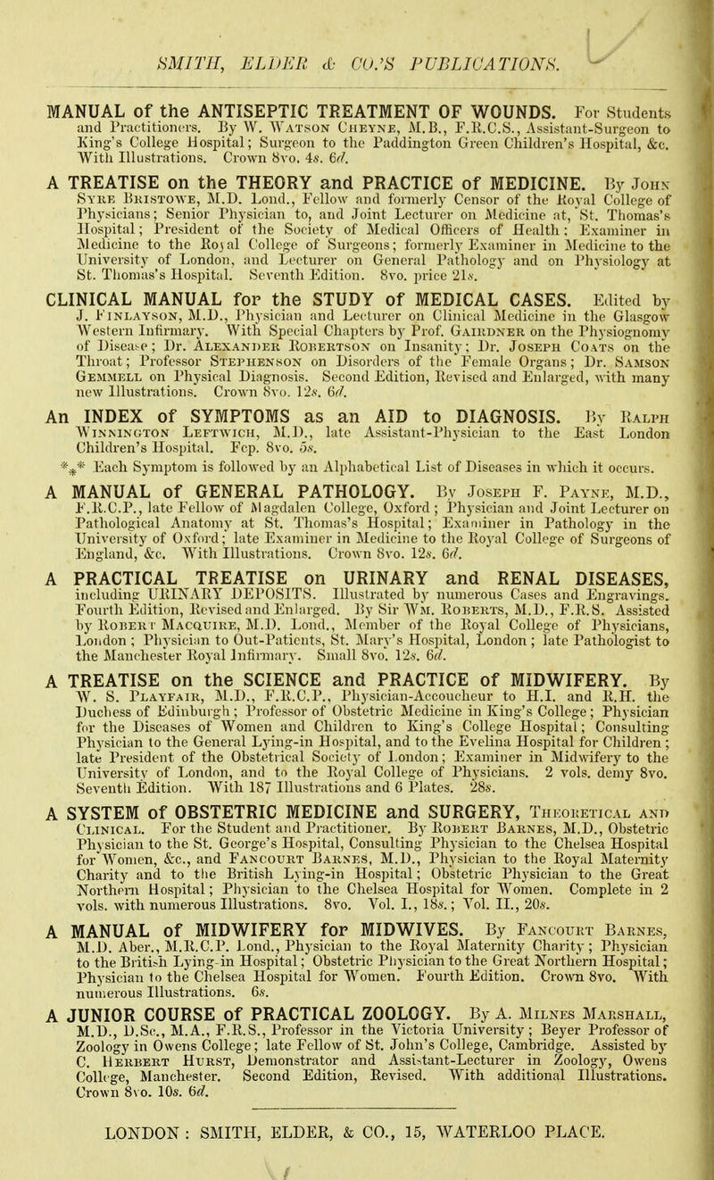 MANUAL of the ANTISEPTIC TREATMENT OF WOUNDS. For Students and Practitioners. By W. AYatson Cheyne, M.B., F.R.C.S., Assistant-Surgeon to King's College Hospital; Surgeon to the Paddington Green Children's Hosi)ital, &c. With Illustrations. Crown 8vo. 4s. 6fl. A TREATISE on the THEORY and PRACTICE of MEDICINE. By John Syk,e Bkistowe, M.D. Lond., Fellow and formerly Censor of the Koyal College of Physicians; Senior Physician to, and Joint Lecturer on Medicine at, St. Thomas's Hospital; President of the Society of Medical Officers of Health: Fxaminer in Medicine to the Rojal College of Surgeons; formerly Examiner in jMedicine to the University of London, and Lecturer on General Pathology and on Physiology at St. Tlionias's Hospital. Seventh Edition. 8vo. price 2Ls'. CLINICAL MANUAL for the STUDY of MEDICAL CASES. Edited by J. FiNLAYsoN, M.l)., Physician and Lecturer on Clinical Medicine in the Glasgow AVestern Infirmary. With Special Chapters by Prof. Gaiudner on the Physiognomy of Disease; Dr. Alexander Itoi^EiiTsoN on Insanity; Dr. Joseph Coats on the Throat; Professor Ste]>henson on Disorders of the Female Organs; Dr. Samson Gemmell on Physical Diagnosis. Second Edition, Revised and Enlarged, with many new Illustrations. Crown 8vo. 12.s'. 6r/. An INDEX of SYMPTOMS as an AID to DIAGNOSIS, hy Ralph WiNNiNGTON Leftwich, M.D., late Assistant-Physician to the East London Children's Hospital. Fcp. 8vo. o.v. Each Symptom is followed hy an Ali)habetical List of Diseases in which it occurs. A MANUAL of GENERAL PATHOLOGY. By Joseph F. Payne, M.D., E.Ii.C.P., late Fellow of Magdalen College, Oxford ; Physician and Joint Lectux'er on Pathological Anatomy at St. Thomas's Hospital; Examiner in Pathology in the University of Oxford; late Examiner in Medicine to the Iloyal College of Surgeons of England, &c. With Illustrations. Crown 8vo, 126'. Gd. A PRACTICAL TREATISE on URINARY and RENAL DISEASES, including UIIINARY DEPOSITS. Illustrated by numerous Cases and Engravings. Fourth Edition, licA-ised and Enhirged. By Sir Wm. Bokerts, M.D., F.B.S. Assisted by BonER r Macquire, M.l). Lond., Member of the Boyal College of Physicians, London ; Physician to Out-Paticnts, St. Mary's Hospital, London ; late Pathologist to the Manchester Royal Infirmary. Small 8vo. 12.y. 6d. A TREATISE on the SCIENCE and PRACTICE of MIDWIFERY. By AV. S. Playfair, M.D., F.R.C.P., Physician-Accoucheur to H.I. and R.H. the Duchess of Edinburgh; Professor of Obstetric Medicine in King's College; Physician for the Diseases of Women and Children to King's College Hospital; Consulting Physician to the General Lying-in Hospital, and to the Evelina Hospital for Children; late President of the Obstetrical Sociotj- of London; Examiner in Midwifery to the University of London, and to the Royal College of Physicians. 2 vols, demy Svo. Seventh Edition. With 187 Illustrations and 6 Plates. 28s. A SYSTEM of OBSTETRIC MEDICINE and SURGERY, Theoketical ano Clinical. For the Student and Practitioner. By Rouert Barnes, M.D., Obstetric Physician to the St. George's Hospital, Consulting Physician to the Chelsea Hospital for AVomen, &c., and Fancourt Barnes, M.l)., Physician to the Royal Maternity Charity and to the British Lying-in Hospital; Obstetric Physician to the Great Northern Hospital; Physician to the Chelsea Hospital for Women. Complete in 2 vols, with numerous Illustrations. 8vo. Vol. I., 18a'. ; Vol. II., 206'. A MANUAL of MIDWIFERY for MID WIVES. By Fancoukt Barnes, M.D. Aber., M.R.C.P. Lond., Physician to the Royal Maternity Charity; Physician to the British Lying-in Hospital; Obstetric Physician to the Great Northern Hospital; Physician to the Chelsea Hospital for Women. Fourth Edition. Crown Svo. With numerous Illustrations. 6s. A JUNIOR COURSE of PRACTICAL ZOOLOGY. By A. Milnes Marshall, M.D., D.Sc, M.A., F.R.S., Professor in the Victoria University; Beyer Professor of Zoology in Owens College; late Fellow of St. John's College, Cambridge. Assisted by C. Herbert Hurst, Demonstrator and Assi-itant-Lectui'er in Zoology, Owens College, Manchester. Second Edition, Revised. With additional Illustrations. Crown 8vo. 10s. Hd.