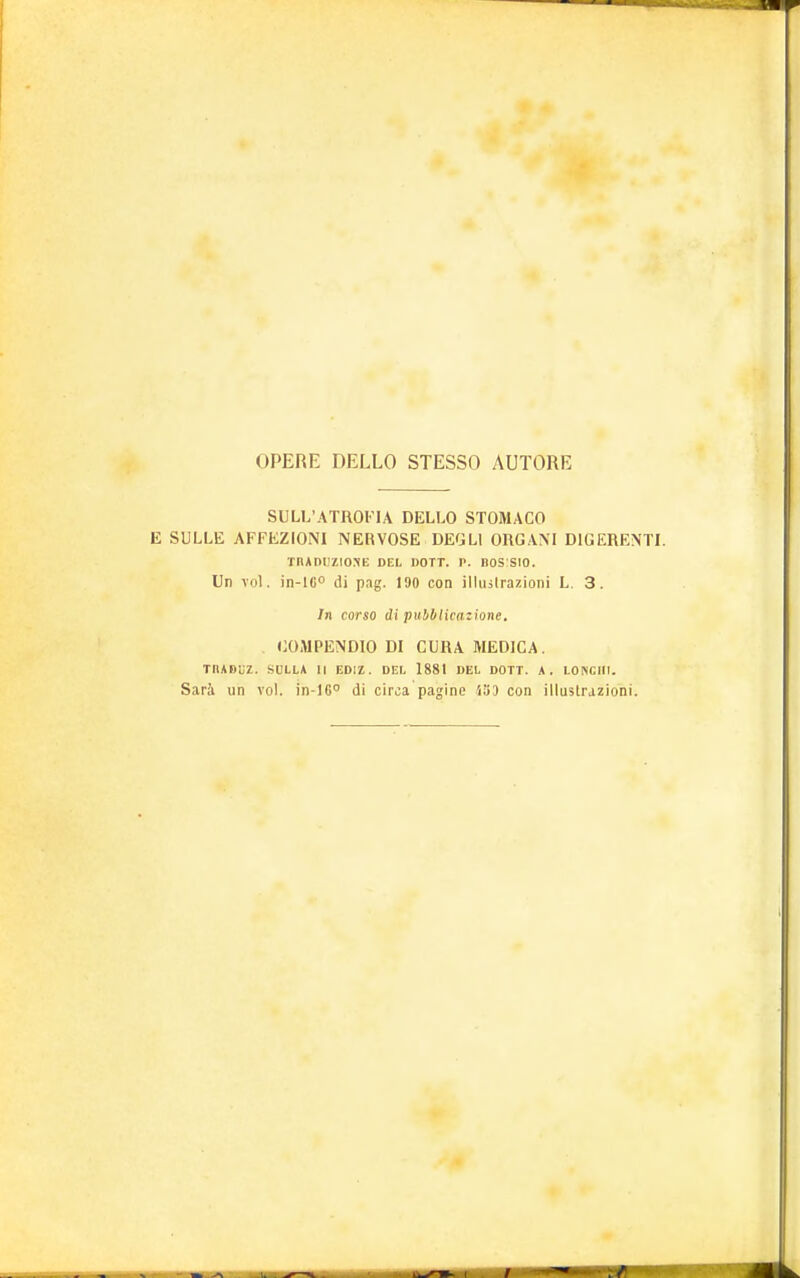 OPERE DELLO STESSO AUTORE SULL'ATROFIA DELLO STOMACO E SULLE AFFEZIONI NERVOSE DEGLI ORGANI DIGERENTI. TRADUZIONE DEL DOTT. V. BOSSIO. Un voi. in-lC° di pag. 190 con illustrazioni L. 3. In corso di pubblicazione. COMPENDIO DI CURA MEDICA. TIIADUZ. SULLA II EDIZ. DEL 1881 DEL DOTT. A. LONCIII. Sari un voi. in-16° di circa pagine 553 con illustrazioni.