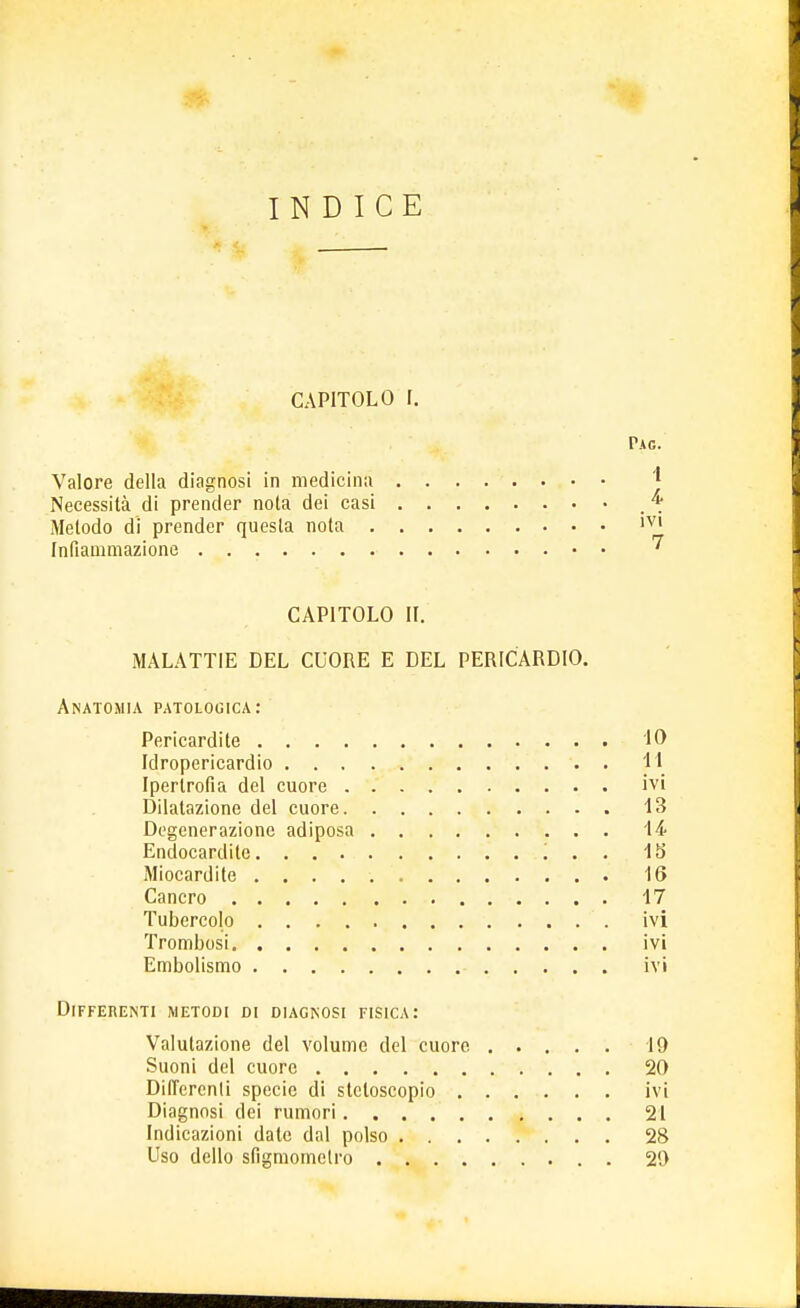 INDICE CAPITOLO I. Pag. Valore della diagnosi in medicina Necessità di prender nota dei casi * Metodo di prender questa nota lV1 Infiammazione * CAPITOLO IL MALATTIE DEL CUORE E DEL PERICARDIO. Anatomia patologica: Pericardite IO Idropericardio 11 Ipertrofia del cuore ivi Dilatazione del cuore 13 Degenerazione adiposa 14 Endocardite '. . . 15 Miocardite 16 Cancro 17 Tubercolo ivi Trombosi ivi Embolismo ivi Differenti metodi di diagnosi fisica: Valutazione del volume del cuore 19 Suoni del cuore 20 Differenti specie di stetoscopio ivi Diagnosi dei rumori 21 Indicazioni date dal polso 28 Uso dello sfigmomelro 20