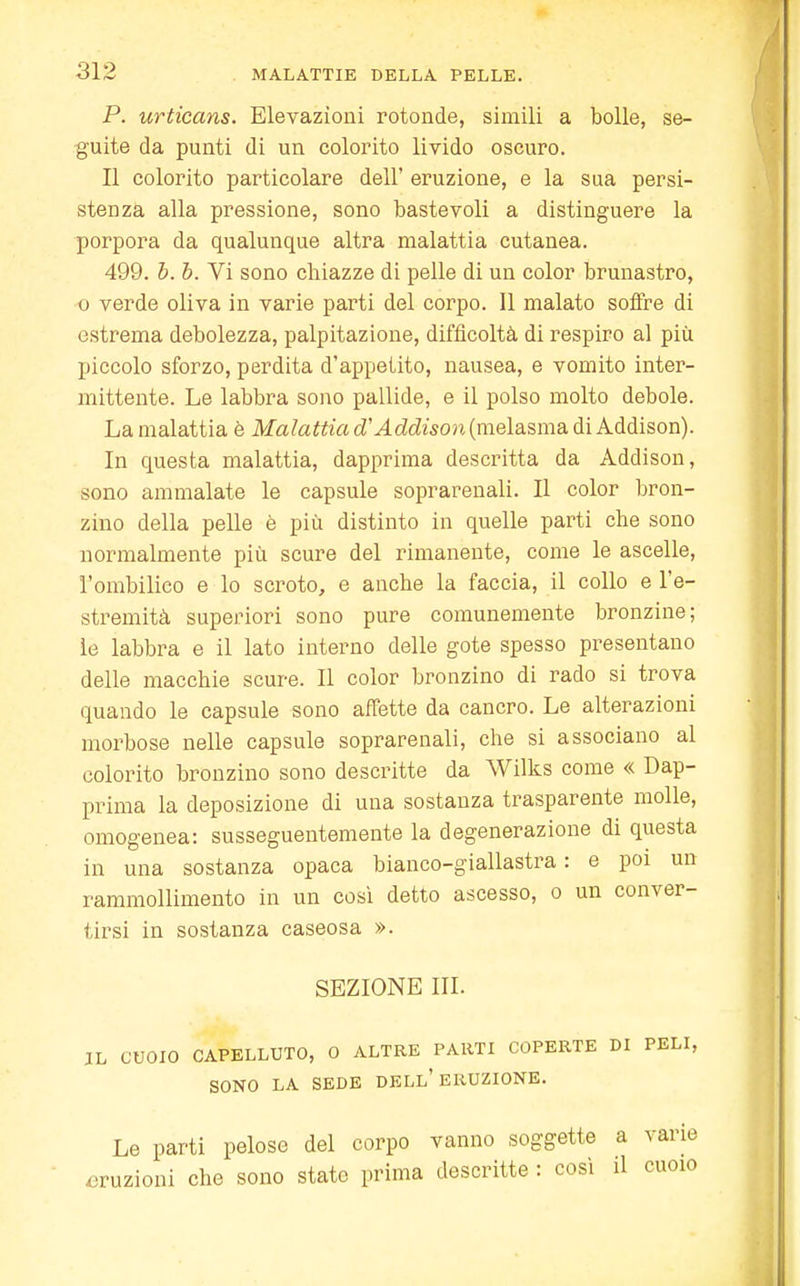 P. urticans. Elevazioni rotonde, simili a bolle, se- guite da punti di un colorito livido oscuro. Il colorito particolare dell' eruzione, e la sua persi- stenza alla pressione, sono bastevoli a distinguere la porpora da qualunque altra malattia cutanea. 499. b. b. Vi sono chiazze di pelle di un color brunastro, o verde oliva in varie parti del corpo. Il malato soffre di estrema debolezza, palpitazione, difficoltà di respiro al più piccolo sforzo, perdita d'appetito, nausea, e vomito inter- mittente. Le labbra sono pallide, e il polso molto debole. La malattia è Malattia a Addison (melasma di Addison). In questa malattia, dapprima descritta da Addison, sono ammalate le capsule soprarenali. Il color bron- zino della pelle è più distinto in quelle parti che sono normalmente più scure del rimanente, come le ascelle, l'ombilico e lo scroto, e anche la faccia, il collo e l'e- stremità superiori sono pure comunemente bronzine; le labbra e il lato interno delle gote spesso presentano delle macchie scure. Il color bronzino di rado si trova quando le capsule sono affette da cancro. Le alterazioni morbose nelle capsule soprarenali, che si associano al colorito bronzino sono descritte da Wilks come « Dap- prima la deposizione di una sostanza trasparente molle, omogenea: susseguentemente la degenerazione di questa in una sostanza opaca bianco-giallastra : e poi un rammollimento in un così detto ascesso, o un conver- tirsi in sostanza caseosa ». SEZIONE III. IL CUOIO CAPELLUTO, 0 ALTRE PARTI COPERTE DI PELI, SONO LA SEDE DELL'ERUZIONE. Le parti pelose del corpo vanno soggette a varie eruzioni che sono state prima descritte : così il cuoio