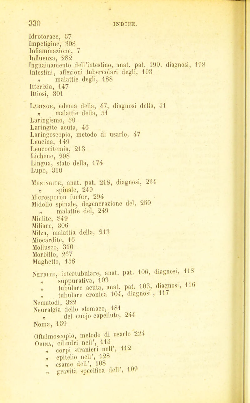 Idrotorace, 57 Impetigine, 308 Infiammazione, 7 Influenza, 282 Inguainamento dell'intestino, anat. pat. 190, diagnosi, Intestini, affezioni tubercolari degli, 193 » malattie degli, 188 Itterizia, 147 Iltiosi, 301 Laringe, edema della, 47, diagnosi della, 51 n malattie della, HI Laringismo, SO Laringite acuta, 46 Laringoscopio, metodo di usarlo, 47 Leucina, 149 Leucocitemia, 213 Lichene, 298 Lingua, stalo della, 174 Lupo, 310 Meningite, anat. pat. 218, diagnosi, 23i » spinale, 249 Microsporon furl'ur, 294 Midollo spinale, degenerazione del, 250 » malattie del, 249 Mielite, 249 Miliare, 306 Milza, malattia della, 213 Miocardite, 16 Mollusco, 310 Morbillo, 267 Mughetto, 158 Nefrite, intertubulore, anat. pat. 106, diagnosi, HI „ suppurativa, 103 tubulare acuta, anat. pat. 103, diagnosi, 11 „ tubulare cronica 104, diagnosi , 117 Nematodi, 322 Neuralgia dello stomaco, 181 „ del cuojo capelluto, 244 Noma, 159 Oftalmoscopio, metodo di usarlo 224 Orina, cilindri nell', HK „ corpi stranieri ncll , 11^ „ epitelio nell', 128 n esame dell', 108 „ gravità specifica dell , 1W