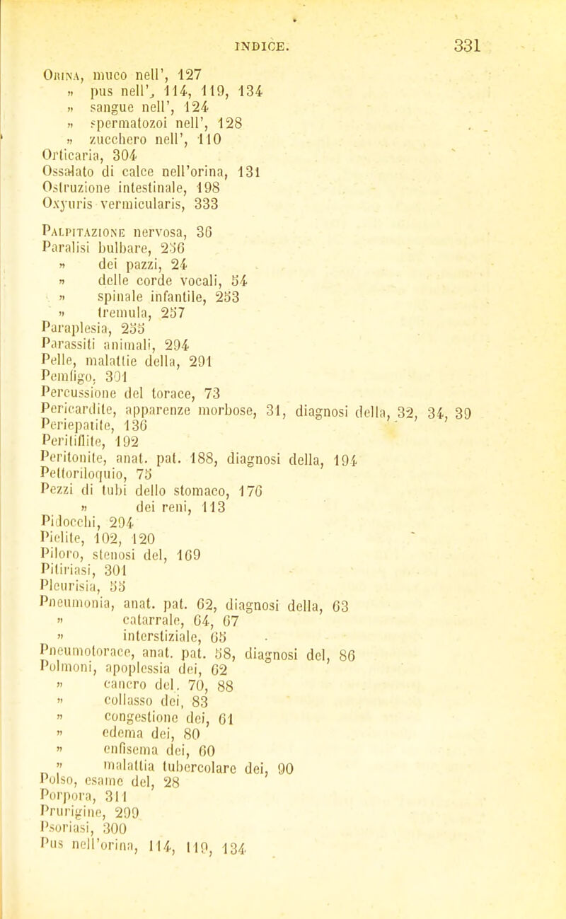 Orina, muco nell', 127 » pus nell', 114, 119, 134 » sangue nell', 124 » spermatozoi nell', 128 » zucchero nell', 110 Orticaria, 304 Ossalato di calce nell'orina, 131 Ostruzione intestinale, 198 Oxyuris verraicularis, 333 Palpitazione nervosa, 36 Paralisi bulbare, 236 » dei pazzi, 24 » delle corde vocali, 54 » spinale infantile, 233  tremula, 257 Paraplesia, 255 Parassiti animali, 294 Pelle, malattie della, 291 Pemfigo. 301 Percussione del torace, 73 Pericardite, apparenze morbose, 31, diagnosi della, 32, 34, 39 Periepatile, 136 ' ' Peritiflite, 192 Peritonite, anat. pat. 188, diagnosi della, 194 Peltorilorpiio, 75 Pezzi di tubi dello stomaco, 176 « dei reni, 113 Pidocchi, 294 Pielite, 102, 120 Piloro, stenosi del, 169 Pitiriasi, 301 Pleurisia, 55 Pneumonia, anat. pat. 62, diagnosi della, 63 » catarrale, 04, 67 » interstiziale, 65 Pneumotorace, anat. pat. 58, diagnosi del, 86 Polmoni, apoplessia dei, 62 » cancro del. 70, 88 » collasso dei, 83 » congestione dei, 61 » edema dei, 80 » enfisema dei, 60 » malattia tubercolare dei, 90 Polso, esame del, 28 Porpora, 311 Prurigine, 299 Psoriasi, 300 Pus nell'orina, 114, 119, 134