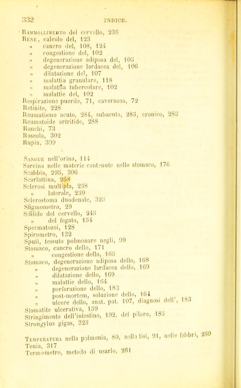 Ramm.olumeuto del cervello, 23G Re.ne , calcolo del, 123 » cancro del, 108, 124 » congestione del, 102 » degenerazione adiposa del, 105 « degenerazione lardacea del, 106 >. dilatazione del, 107 » malattia granulare, 118 .i malattia tubercolare, 102 malattie del, 102 Respirazione puerile, 71, cavernosa, 72 Retinite, 228 Reumatismo acuto, 284, subacuto, 285, cronico, 285 Reurnatoide artritide, 28S Ronchi, 73 Roseola, 302 Rupia, 309 Sangue nell'orma, 114 Sarchia nelle materie contenute nello stomaco, 170 Scabbia, 295, 300 Scarlattina, 2(38 Sclerosi multipla, 288 laterale, 239 Sclerostoma duodenale, 32S Stìgmomelro, 29 Sifilide del cervello, 245 del fegato, 154 Spermatozoi, 128 Spirometro, 132 Spuli, tessuto polmonare negli, 09 Stomaco, cancro dello, 171 n congestione dello, 105 Stomaco, degenerazione adiposa dello, 168 „ degenerazione lardacea dello, 169 ,. dilatazione dello, 109 „ malattie dello, 104 „ perforazione dello, 183 „ posl-mortem, soluzione dello, 104 ulcere dello, anat. pat. 107, diagnosi dell , 183 Stomatite ulcerativa, 159 Stringimento dell'intestino, 192. del piloro, 185 Strongylus gigas, 325 Temperatura nella polmonla, 81), riella tisi, 01, nelle febbri, 200 Tenia, 317 Term (.metro, metodo di usarlo, ÀV>\