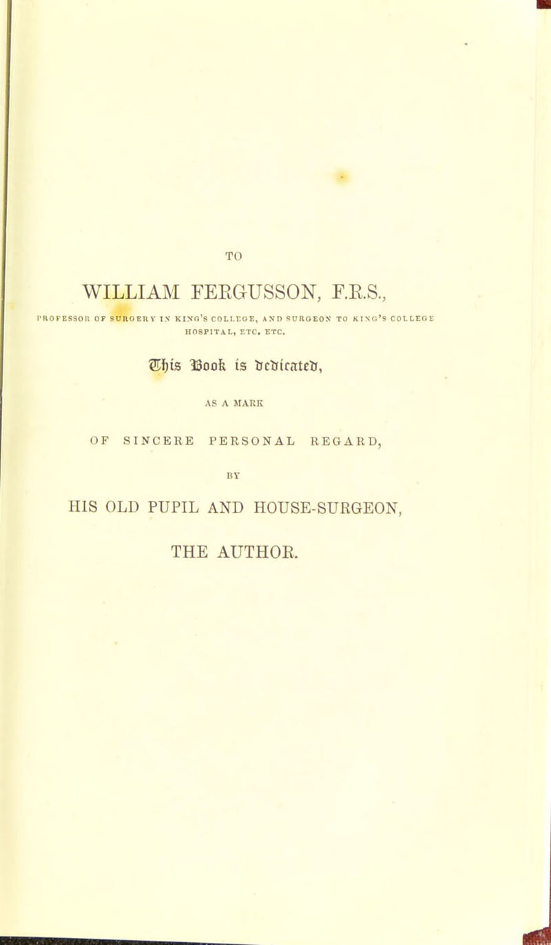 WILLIAM FEEGUSSON, F.E.S., PKOKESSOIt OF SUnOERY TN KINo's COLt.EGE, AND 'SURGEON TO KINr,'« COt HOSPITAL, ETC. ETC. Wl)is ISoofe is iJcftiratclj, AS A MARK OF SINCERE PERSONAL REGARD, BY HIS OLD PUPIL AND HOUSE-SURGEON, THE AUTHOE.