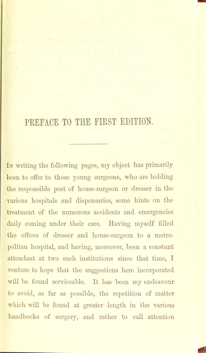 PREFACE TO THE FIEST EDITION. In miting the following pages, my object has primarily been to offer to those young surgeons, who are holding the responsible post of house-surgeon or dresser in the various hospitals and dispensaries, some hints on the treatment of the numerous accidents and emergencies daily coming under their care. Having myself filled the offices of dresser and house-sui-geon to a metro- politan hospital, and having, moreover, been a constant attendant at two such institutions since that time, I venture to hope that the suggestions here incorporated will be foimd serviceable. It has been my endeavour to avoid, as far as possible, the repetition of matter which will be foimd at greater length in the various handbooks of surgery, and rather to call attention