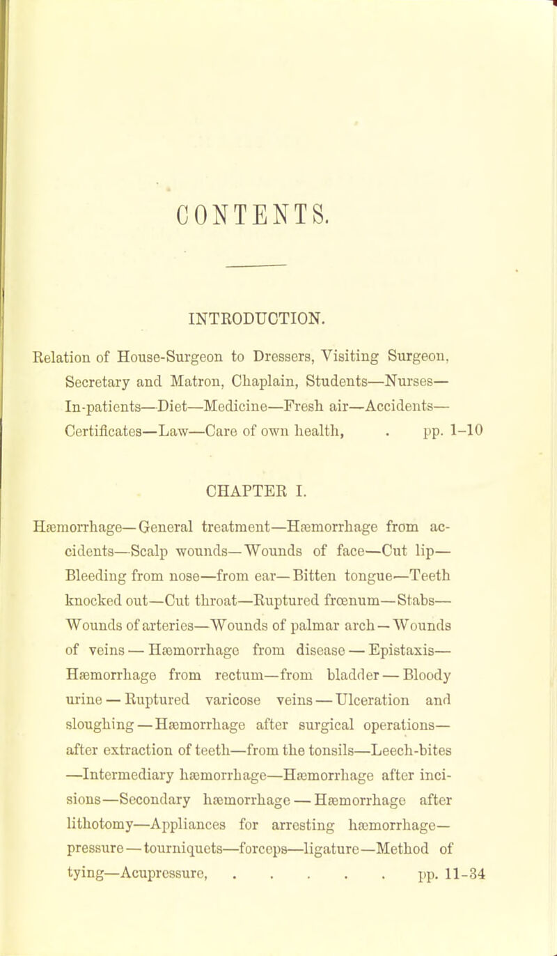 CONTENTS. INTRODUCTION. Relation of House-Surgeon to Dressers, Visiting Surgeon, Secretary and Matron, ChajDlain, Students—Nurses— In-patients—Diet—Medicine—Fresh air—Accidents— Certificates—Law—Care of own liealth, . pp. 1-10 CHAPTER I. Haemorrliage—General treatment—H?Bmorrliage from ac- cidents—Scalp wounds—Wounds of face—Cut lip— Bleeding from nose—from ear— Bitten tongue—Teeth knocked out—Cut throat—Ruptured frcenum—Stabs— Wounds of arteries—Wounds of palmar arch—Wounds of veins — Hsemorrhage from disease — Epistaxis— Haemorrhage from rectum—from bladder — Bloody urine — Ruptured varicose veins — Ulceration and sloughing—Htemorrhage after surgical operations— after extraction of teeth—from the tonsils—Leech-bites —Intermediary hemorrhage—Haemorrhage after inci- sions—Secondary hajmorrhage — Hsemorrhage after lithotomy—Appliances for arresting hasmorrhage— pressure—tourniquets—forceps—ligature—Method of tying—Acupressure, jip. 11-34